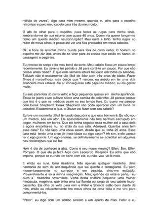 milhão de vezes”, digo para mim mesmo, quando eu olho para o espelho
retrovisor e puxo meu cabelo para trás do meu rosto.

O ato de olhar para o espelho, puxa todas as rugas para minha testa,
lembrando-me de que estava com quase 40 anos. Quem iria querer lançar-me
como um quente médico neurocirurgião? Meu nariz é torto, tenho rugas ao
redor de meus olhos, e posso até ver uns fios prateados em meus cabelos.

Ok, é hora de levantar minha bunda para fora do carro velho. O homem no
espelho me diz isto, antes de se virar para as coisas que estão no banco do
passageiro e pegá-las.

Eu preciso do script e do meu boné da sorte. Meu cabelo ficou um pouco longo
recentemente. Eu deveria ter pedido a Jill para cortá-lo um pouco. Por que não
pensei antes nisso? É que esta semana inteira foi louca em todos os sentidos.
Tallulah não é exatamente tão fácil de lidar com três anos de idade. Fazer
filmes é maravilhoso, mas desde que T nasceu, eu anseio em ter uma vida
financeira mais estável. Se eu conseguisse este papel do médico, eu iria gostar
muito.

Eu saio para fora do carro velho e faço pequenos ajustes em minha aparência.
Estou de jeans e um pulôver sobre uma camisa de colarinho. Jill parece pensar
que isto é o que os médicos usam no seu tempo livre. Eu quero me parecer
com Derek Shepherd. Derek Shepherd não pode aparecer com um boné de
beisebol. Exatamente o que, o Doutor vai fazer com seu cabelo?

Eu tive um momento difícil tentando descobrir o que este homem é. Eu não sou
um médico, sou um ator. Ele aparentemente não tem nenhum escrúpulo em
pegar mulheres em bares. Que ele tenha seguido essa mulher até a casa dela
e agora encontra-se nu, no chão da sua sala. Adorável. Quantos anos tem
esse cara? Eu não faço uma coisa assim, desde que eu tinha 20 anos. Esse
cara está tendo uma crise de meia-idade ou algo assim? Ah sim, e ele parece
ter o ego grande. Um ego enorme, se definitivamente se acreditar em algumas
das declarações que ele faz.

Hoje é dia de conhecer a atriz. Como é seu nome mesmo? Ellen. Sim, Ellen
Pompeo. O que ela já fez? Algo com Leonardo Dicaprio? Eu acho que não
importa, porque se eu não der certo com ela, eu não vou vê-la mais.

E então eu ouvi. Uma risadinha. Não apenas qualquer risadinha. Uma
harmonia de som de alta-frequência que sai quente e contagiante. Eu paro
momentaneamente no corredor e em seguida, sinto-me estúpido.
Provavelmente é só a minha imaginação. Mas, quando eu estava perto, eu
ouço a risadinha novamente. Vinha desta criatura pequena: uma mulher
minúscula, magrinha, que tinha uma luz fluindo ao longo de seu cabelo louro-
castanho. Ela olha de volta para mim e Peter e Shonda estão bem diante de
mim, então eu relutantemente tiro meus olhos de cima dela e me viro para
cumprimentá-los.

"Peter”, eu digo com um sorriso sincero e um aperto de mão. Peter e eu
 