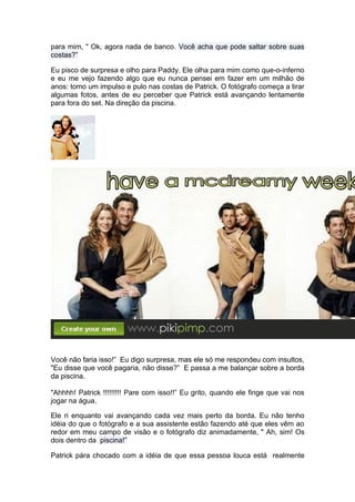 para mim, " Ok, agora nada de banco. Você acha que pode saltar sobre suas
costas?”

Eu pisco de surpresa e olho para Paddy. Ele olha para mim como que-o-inferno
e eu me vejo fazendo algo que eu nunca pensei em fazer em um milhão de
anos: tomo um impulso e pulo nas costas de Patrick. O fotógrafo começa a tirar
algumas fotos, antes de eu perceber que Patrick está avançando lentamente
para fora do set. Na direção da piscina.




Você não faria isso!” Eu digo surpresa, mas ele só me respondeu com insultos,
"Eu disse que você pagaria, não disse?” E passa a me balançar sobre a borda
da piscina.

"Ahhhh! Patrick !!!!!!!!! Pare com isso!!” Eu grito, quando ele finge que vai nos
jogar na água.

Ele ri enquanto vai avançando cada vez mais perto da borda. Eu não tenho
idéia do que o fotógrafo e a sua assistente estão fazendo até que eles vêm ao
redor em meu campo de visão e o fotógrafo diz animadamente, " Ah, sim! Os
dois dentro da piscina!”

Patrick pára chocado com a idéia de que essa pessoa louca está realmente
 