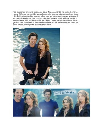 nos colocando em uma piscina de água fria congelando no meio de março,
mas o fotógrafo parece tão animado que nós apenas não conseguimos dizer
não. Patrick tira o suéter marrom e fica com um t-shirt azul, que eu acho que é
suposto para coincidir com o exterior (e com os seus olhos, noto) e eu fico no
vestido preto. Mas eu posso dizer isso agora? Essa piscina está fudida de tão
gelada. Eles colocaram o banco dentro dela e eu me sentei nele por cerca de
cinco fotos e, em seguida, eu estava fora de lá.
 