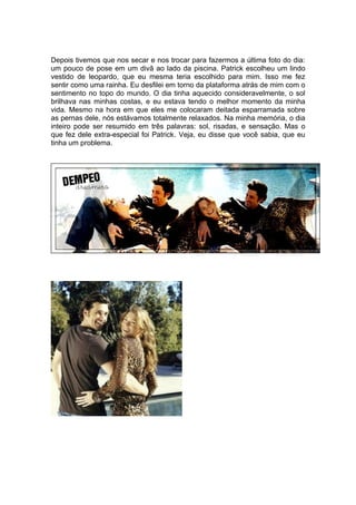 Depois tivemos que nos secar e nos trocar para fazermos a última foto do dia:
um pouco de pose em um divã ao lado da piscina. Patrick escolheu um lindo
vestido de leopardo, que eu mesma teria escolhido para mim. Isso me fez
sentir como uma rainha. Eu desfilei em torno da plataforma atrás de mim com o
sentimento no topo do mundo. O dia tinha aquecido consideravelmente, o sol
brilhava nas minhas costas, e eu estava tendo o melhor momento da minha
vida. Mesmo na hora em que eles me colocaram deitada esparramada sobre
as pernas dele, nós estávamos totalmente relaxados. Na minha memória, o dia
inteiro pode ser resumido em três palavras: sol, risadas, e sensação. Mas o
que fez dele extra-especial foi Patrick. Veja, eu disse que você sabia, que eu
tinha um problema.
 