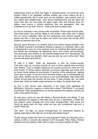 trabalhamos juntos em Now and Again e, posteriormente, nos tornamos bons
amigos. Peter é um daqueles surfistas adultos que nunca deixou de ter o
cabelo desalinhado. Ele é muito bom em seu trabalho, mas quando você vê
seu cabelo loiro desgrenhado, você pensa imediatamente que ele devia ser
muito mais feliz em uma praia em algum lugar. Nós dois tivemos fama em
idades mais jovens e ambos sabíamos que era passageira. Nós nos
entendemos um ao outro. Ele é a razão pela qual eu estava aqui.

Eu dou às mulheres o meu sorriso mais encantador. Posso estar ficando velho,
mas ainda tenho meu charme. Betsy é uma mulher mais velha com o cabelo
fino um pouco ondulado. Mas ela fica parecendo uma menina quando eu
aperto sua mão. E isso que eu vejo é um rubor? Isto pode não ser tão difícil
quanto eu pensava que ia ser.

Shonda, agora Shonda é um mistério. Ela é uma mulher madura também, mas
onde Betsy é quente e convidativa, Shonda é apenas um resfriado. Mas o que
é interessante é que em uma empresa onde as mulheres têm estado apenas
nas fileiras dos produtores de Hollywood, ela é uma mulher afro-americana.
Tem que haver uma história aí. Ela mantém distância de mim. Novamente. Ela
fez isso da última vez também. Será que ela não vai com minha cara? Será
que ela não gosta de homens?

"E esta é a Ellen”, Peter diz segurando a mão da mulher-duende.
Tudo bem, aqui vai, eu acho, quando eu virar a minha cabeça para encontrar
meu destino. Todo o trabalho baseia-se em quanta química eu devo ter com
essa mulher. O tempo parece abrandar os poucos segundos que levam para
eu mover minha cabeça em sua direção. E quando minha cabeça gira, alguma
coisa clica no lugar. O riso da minha memória passa a ter a luminosidade dos
seus olhos. Atraem-me com sua doçura e sua vulnerabilidade. Algo sobre esta
mulher diz-me para não duvidar de sua força. E pela primeira vez, em todos
esses dias, talvez em todas essas semanas, eu relaxo. Eu posso fazer isso.

Eu dou o meu sorriso mais charmoso, e em breve serei apelidado de
McDreamy. Ela sorriu, segurou a minha mão e disse: “Olá Patrick. É um prazer
te conhecer.” Nós compartilhamos um sorriso pequeno em segredo, quando ela
volta o meu aperto de mão.

Eu vejo com o canto do meu olho Betsy e Shonda dando uma olhada. O que
isso significa? Eu segurei a mão dela mais do que o necessário, e Peter tem
que quebrar nossa conexão com uma tosse envergonhada. “Nós temos um
monte de gente para ver hoje, então por que não começamos logo com o
teste?” Disse ele.

"Oh, claro”. Eu digo, um pouco envergonhado. Eu seriamente poderia ter
apenas segurado a mão dela por um tempo demasiado longo?

"Então, porque vocês não ficam em suas posições?” Peter diz indicando com a
cabeça o sofá e o conjunto de cadeiras no fim do quarto. Peter, Betsy, Shonda
sentaram-se nas cadeiras, Ellen está no sofá, e eu estou deitado no chão.
 