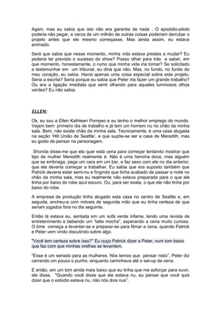 Again, mas eu sabia que isto não era garantia de nada . O episódio-piloto
poderia não pegar, e cerca de um milhão de outras coisas poderiam derrubar o
projeto antes que ele mesmo começasse. Mas ainda assim, eu estava
animado.

Será que sabia que nesse momento, minha vida estava prestes a mudar? Eu
poderia ter previsto o sucesso do show? Posso olhar para trás e saber, em
que momento, honestamente, o rumo que minha vida iria tomar? Se solicitado
a testemunhar em um tribunal, eu diria que não. Mas, no fundo, no fundo do
meu coração, eu sabia. Havia apenas uma coisa especial sobre este projeto.
Seria a escrita? Seria porque eu sabia que Peter iria fazer um grande trabalho?
Ou era a ligação imediata que senti olhando para aqueles luminosos olhos
verdes? Eu não sabia.



ELLEN:

Ok, eu sou a Ellen Kathleen Pompeo e eu tenho o melhor emprego do mundo.
Vejam bem: primeiro dia de trabalho e já tem um homem nu no chão da minha
sala. Bem, não existe chão da minha sala. Tecnicamente, é uma casa alugada
na seção ‘Hill União de Seattle’, e que supõe-se ser a casa de Meredith, mas
eu gosto de pensar na personagem.

 Shonda disse-me que ela quer esta cena para começar tentando mostrar que
tipo de mulher Meredith realmente é. Não é uma heroína doce, mas alguém
que se embriaga, pega um cara em um bar, e faz sexo com ele no dia anterior,
que ela deveria começar a trabalhar. Eu sabia que era suposto também que
Patrick deveria estar semi-nu e fingindo que tinha acabado de passar a noite no
chão da minha sala, mas eu realmente não estava preparada para o que ele
tinha por baixo do robe azul escuro. Ou, para ser exata, o que ele não tinha por
baixo do robe.

A empresa de produção tinha alugado esta casa no centro de Seattle e, em
seguida, encheu-a com móveis de segunda mão que eu tinha certeza de que
seriam jogados fora no dia seguinte.

Então lá estava eu, sentada em um sofá verde infame, lendo uma revista de
entretenimento e bebendo um “latte mocha”, esperando a cena muito curiosa.
O time começa a levantar-se e preparar-se para filmar a cena, quando Patrick
e Peter vem vindo discutindo sobre algo.

"Você tem certeza sobre isso?” Eu ouço Patrick dizer a Peter, num tom baixo
que faz com que minhas orelhas se levantem.

"Esse é um seriado para as mulheres. Nós temos que pensar nisto”, Peter diz
cerrando um pouco o punho, enquanto caminhava até o set-up da cena.

E então, em um tom ainda mais baixo que eu tinha que me esforçar para ouvir,
ele disse, "Quando você disse que ele estava nu, eu pensei que você quis
dizer que o estúdio estava nu, não nós dois nus”.
 