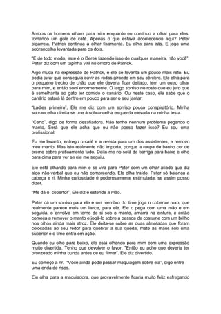 Ambos os homens olham para mim enquanto eu continuo a olhar para eles,
tomando um gole de café. Apenas o que estava acontecendo aqui? Peter
pigarreia. Patrick continua a olhar fixamente. Eu olho para trás. E jogo uma
sobrancelha levantada para os dois.

"E de todo modo, este é o Derek fazendo isso de qualquer maneira, não você”,
Peter diz com um tapinha viril no ombro de Patrick.

Algo muda na expressão de Patrick, e ele se levanta um pouco mais reto. Eu
podia jurar que conseguia ouvir as rodas girando em seu cérebro. Ele olha para
o pequeno trecho de chão que ele deveria ficar deitado, tem um outro olhar
para mim, e então sorri enormemente. O largo sorriso no rosto que eu juro que
é semelhante ao gato ter comido o canário. Ou neste caso, ele sabe que o
canário estará lá dentro em pouco para ser o seu jantar.

"Ladies primeiro”, Ele me diz com um sorriso pouco conspiratório. Minha
sobrancelha direita se une à sobrancelha esquerda elevada na minha testa.

"Certo”, digo de forma desafiadora. Não tenho nenhum problema pegando o
manto. Será que ele acha que eu não posso fazer isso? Eu sou uma
profissional.

Eu me levanto, entrego o café e a revista para um dos assistentes, e removo
meu manto. Mas isto realmente não importa, porque a roupa de banho cor de
creme cobre praticamente tudo. Deito-me no sofá de barriga para baixo e olho
para cima para ver se ele me seguiu.

Ele está olhando para mim e se vira para Peter com um olhar afiado que diz
algo não-verbal que eu não compreendo. Ele olha traído. Peter só balança a
cabeça e ri. Minha curiosidade é poderosamente estimulada, se assim posso
dizer.

“Me dá o cobertor”, Ele diz e estende a mão.

Peter dá um sorriso para ele e um membro do time joga o cobertor roxo, que
realmente parece mais um lance, para ele. Ele o pega com uma mão e em
seguida, o envolve em torno de si sob o manto, amarra na cintura, e então
começa a remover o manto e jogá-lo sobre a pessoa de costume com um brilho
nos olhos ainda mais atroz. Ele deita-se sobre as duas almofadas que foram
colocadas ao seu redor para quebrar a sua queda, mete as mãos sob uma
superior e o time entra em ação.

Quando eu olho para baixo, ele está olhando para mim com uma expressão
muito divertida. Tenho que devolver o favor. "Então eu acho que deveria ter
bronzeado minha bunda antes de eu filmar”. Ele diz divertido.

Eu começo a rir. "Você ainda pode passar maquiagem sobre ela”, digo entre
uma onda de risos.

Ele olha para a maquiadora, que provavelmente ficaria muito feliz esfregando
 