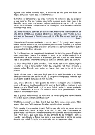 alguma coisa sobre naquele lugar, e então ele se vira para me dizer com
mágoa simulada, "Você está sendo malvada.”

"É melhor ser bom comigo. Eu estou realmente no comando. Sou eu que puxo
a sua coberta.” Eu, na verdade não tenho nenhum poder real, mas é tão
divertido mexer com um homem deitado praticamente nu no chão na sua
frente. Especialmente um que manda um brilho para cima de você com esses
potentes olhos azuis.

Seu rosto desanuvia como se ele quisesse rir, mas depois se transformam em
uma careta brincalhona, projeta o lábio inferior para fora, e diz: “Vamos lá, você
tem que ser boa para o homem que está no chão frio em um cobertor um
pouco                                                                       frágil.”

“Você não vai ficar com o cobertor por muito tempo”. Eu gracejo e em seguida
damos risadas. Nenhum de nós realmente pensou sobre o fato de que os dois,
quase desconhecidos, estão quase nus em uma casa com um monte de outras
pessoas olhando. Com câmeras.

Ele ri junto comigo, e a maquiadora chega para corrigir meu cabelo. Eu não sei
como meu cabelo deveria ficar depois do sexo, de ter bebido a noite toda, e
terminar em um sofá, mas isto é a televisão, por isso nunca se sabe. Peter e
Rob (o cinegrafista) finalmente vêm para começar a filmar a parte de abertura.

 E então chegamos à parte divertida. “Sim, muito bem Ellen, basta pegar o
cobertor e retirá-lo lentamente.” Peter diz, enquanto Rob Corn direciona a
câmera sobre Patrick, que, muito em breve, terá sua bunda ainda mais
exposta.

Patrick vira-se para o lado para fingir que ainda está dormindo, e eu tento
remover o cobertor um par de vezes. É um pouco complicado remover algo
assim sem expô-lo demais ou a mim mesma.

Mas, então, Shonda e Peter param de filmar e começam uma conferência
entre si. Eu posso ouvi-los cochichando sobre a iluminação, o realismo e todo
tipo de porcaria. Mas Patrick continua a me distrair, tentando mover o cobertor
sozinho flexionando a bunda. Eu sufocava meus risos, pressionando o meu
rosto nas almofadas do sofá.

Isso é quando Peter decide se aproximar de mim e pergunta nervosamente,
“Você tem algum problema em ficar nua?”

"Problema nenhum”, eu digo. "Eu já tive que fazer cenas nua antes.” Nem
sequer olhei para Patrick apesar de saber que ele estava sorrindo.

Todo mundo vira as costas (exceto Patrick que não pode se mover sem se
expor ainda mais), eu tiro a roupa, e me deito no sofá, nua, como no dia em
que eu nasci. Na verdade, eu realmente me sinto como se estivesse acordando
nua. Além disso, que outra atriz, em seu primeiro dia de filmagem, começa
voando para Seattle e ficava nua com o seu charmoso e bonito co-estrela
durante todo o dia? Eu tenho um namorado, mas eu sou uma mulher.
 