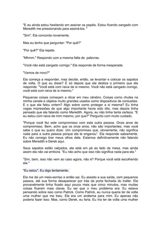 "E eu ainda estou hesitando em assinar os papéis. Estou ficando zangado com
Meredith me pressionando para assiná-los. "

"Sim". Ela concorda novamente.

Mas eu tenho que perguntar: "Por quê?"

"Por quê?" Ela repete.

"Mhmm." Respondo com a mesma falta de palavras.

"Você não está zangado comigo." Ela responde de forma inesperada.

"Vamos de novo?"

Ela começa a responder, mas decide, então, se levantar e colocar os sapatos
de volta. O que eu disse? É só depois que ela desliza o primeiro que ela
responde: "Você está com raiva de si mesmo. Você não está zangado comigo,
você está com raiva de si mesmo."

Pequenas coisas começam a clicar em meu cérebro. Coisas como chutes na
minha canela e objetos muito grandes usados como dispositivos de contusões.
E o que ela falou ontem? Algo sobre como proteger a si mesma? Eu tinha
vagas impressões de que algo importante havia sido dito, mas depois tinha
pensado que ela falando como Meredith. Agora, eu não tinha tanta certeza. "E
eu estou com raiva de mim mesmo, por que?" Pergunto com muito cuidado.

"Porque você fez este compromisso com esta outra pessoa. Onze anos de
compromisso. Bem, acho que os onze anos, não são importantes, mas você
sabe o que eu quero dizer. Um compromisso que, obviamente, não significa
nada para a outra pessoa porque ela te enganou”. Ela responde sabiamente.
Eu não consigo tirar meus olhos dela. Estamos definitivamente não falando
sobre Meredith e Derek aqui.

Seus sapatos estão calçados, ela está em pé ao lado da mesa, mas ainda
assim ela não vai embora. "Eu não acho que isso não significa nada para ela."

"Sim, bem, isso não vem ao caso agora, não é? Porque você está escolhendo
ela."

"Eu estou". Eu digo lentamente.

Ela me dá um meio-sorriso e então sai. Eu assisto a sua saída, com pequenos
passos, até sua forma desaparecer por trás da porta fechada do trailer. Ela
provavelmente tinha ficado aqui pouco mais que cinco minutos, mas muitas
coisas ficaram mais claras. Eu sei que o meu problema era: Eu estava
pensando sobre isso como Patrick. Como Patrick, eu nunca queria ter de volta
uma mulher que me traiu. Ele era um anátema para mim. Eu apenas não
poderia fazer isso. Mas, como Derek, eu faria. Eu iria ter de volta uma mulher
 