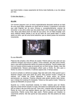 que havia traído o nosso casamento da forma mais hedionda, e eu me odiava
por isso.

E dois dias depois ...


ELLEN:

Um homem pequeno com um terno especialmente decorado senta-se ao lado
de uma cama falsa, cantando um ritual real do Hmong. A paciente é uma atriz
que está fingindo ser do povo Hmong e, consequentemente, precisa de
encontrar a sua alma antes que ela possa fazer uma cirurgia para salvar sua
vida. Seus pais falsos ficam ao lado de sua cama, em um falso hospital, com
seus médicos falsos (Derek e eu) de pé atrás de uma janela falsa. E ainda
assim eu sinto, que de uma forma estranha, que eu talvez possa me encontrar
novamente.




Eu sou Meredith.

Palavras tão simples e tão difíceis de aceitar. Patrick está ao meu lado em seu
uniforme cirúrgico azul escuro e jaleco. Como indicado, ele olha para a frente,
para o que está acontecendo dentro do quarto da paciente. Temos estado aqui
com os nossos ombros quase se tocando por um bom tempo. Quase, mas não
completamente. Nossos personagens olham para a frente. Eu olho para a
frente. Eu estou no momento. A câmera captura isto. O tempo passa.

A cena é cortada e a câmera se apaga. Algo não está certo. Eles querem que o
Shaman chegue mais para perto da cama. Eles querem mudar o ângulo da
câmera. Um milhão de coisas diferentes. E ainda assim, as coisas
permanecem as mesmas. Ficamos olhando pela janela durante tanto tempo,
que o desejo de mudança foi dissipado. Talvez eu não queira mudar. Talvez eu
queira ser Meredith um pouco mais.

Quando eu o tinha encontrado lutando no trailer, lutando para ser Derek,
algumas coisas tinham clicado no lugar. Ele estava se esforçando para ser algo
que eu disse a ele que tinha que ser. Para mim. Lutando para ser alguém que
ficaria de novo com sua esposa depois que ela o traiu, após onze anos de
casamento. Patrick nunca faria algo assim. Patrick passou por traições no
casamento anterior. Ele não queria ser essa pessoa. Ele não poderia ser essa
pessoa.
 