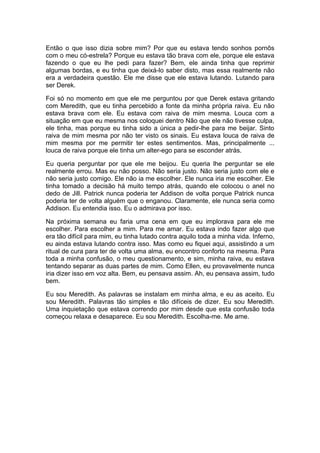 Então o que isso dizia sobre mim? Por que eu estava tendo sonhos pornôs
com o meu có-estrela? Porque eu estava tão brava com ele, porque ele estava
fazendo o que eu lhe pedi para fazer? Bem, ele ainda tinha que reprimir
algumas bordas, e eu tinha que deixá-lo saber disto, mas essa realmente não
era a verdadeira questão. Ele me disse que ele estava lutando. Lutando para
ser Derek.

Foi só no momento em que ele me perguntou por que Derek estava gritando
com Meredith, que eu tinha percebido a fonte da minha própria raiva. Eu não
estava brava com ele. Eu estava com raiva de mim mesma. Louca com a
situação em que eu mesma nos coloquei dentro Não que ele não tivesse culpa,
ele tinha, mas porque eu tinha sido a única a pedir-lhe para me beijar. Sinto
raiva de mim mesma por não ter visto os sinais. Eu estava louca de raiva de
mim mesma por me permitir ter estes sentimentos. Mas, principalmente ...
louca de raiva porque ele tinha um alter-ego para se esconder atrás.

Eu queria perguntar por que ele me beijou. Eu queria lhe perguntar se ele
realmente errou. Mas eu não posso. Não seria justo. Não seria justo com ele e
não seria justo comigo. Ele não ia me escolher. Ele nunca iria me escolher. Ele
tinha tomado a decisão há muito tempo atrás, quando ele colocou o anel no
dedo de Jill. Patrick nunca poderia ter Addison de volta porque Patrick nunca
poderia ter de volta alguém que o enganou. Claramente, ele nunca seria como
Addison. Eu entendia isso. Eu o admirava por isso.

Na próxima semana eu faria uma cena em que eu implorava para ele me
escolher. Para escolher a mim. Para me amar. Eu estava indo fazer algo que
era tão difícil para mim, eu tinha lutado contra aquilo toda a minha vida. Inferno,
eu ainda estava lutando contra isso. Mas como eu fiquei aqui, assistindo a um
ritual de cura para ter de volta uma alma, eu encontro conforto na mesma. Para
toda a minha confusão, o meu questionamento, e sim, minha raiva, eu estava
tentando separar as duas partes de mim. Como Ellen, eu provavelmente nunca
iria dizer isso em voz alta. Bem, eu pensava assim. Ah, eu pensava assim, tudo
bem.

Eu sou Meredith. As palavras se instalam em minha alma, e eu as aceito. Eu
sou Meredith. Palavras tão simples e tão difíceis de dizer. Eu sou Meredith.
Uma inquietação que estava correndo por mim desde que esta confusão toda
começou relaxa e desaparece. Eu sou Meredith. Escolha-me. Me ame.
 