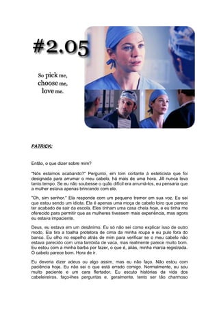 PATRICK:


Então, o que dizer sobre mim?

"Nós estamos acabando?" Pergunto, em tom cortante à esteticista que foi
designada para arrumar o meu cabelo, há mais de uma hora. Jill nunca leva
tanto tempo. Se eu não soubesse o quão difícil era arrumá-los, eu pensaria que
a mulher estava apenas brincando com ele.

"Oh, sim senhor." Ela responde com um pequeno tremor em sua voz. Eu sei
que estou sendo um idiota. Ela é apenas uma moça de cabelo loiro que parece
ter acabado de sair da escola. Eles tinham uma casa cheia hoje, e eu tinha me
oferecido para permitir que as mulheres tivessem mais experiência, mas agora
eu estava impaciente.

Deus, eu estava em um desânimo. Eu só não sei como explicar isso de outro
modo. Ela tira a toalha protetora de cima da minha roupa e eu pulo fora do
banco. Eu olho no espelho atrás de mim para verificar se o meu cabelo não
estava parecido com uma lambida de vaca, mas realmente parece muito bom.
Eu estou com a minha barba por fazer, o que é, aliás, minha marca registrada.
O cabelo parece bom. Hora de ir.

Eu deveria dizer adeus ou algo assim, mas eu não faço. Não estou com
paciência hoje. Eu não sei o que está errado comigo. Normalmente, eu sou
muito paciente e um cara flertador. Eu escuto histórias da vida dos
cabeleireiros, faço-lhes perguntas e, geralmente, tento ser tão charmoso
 