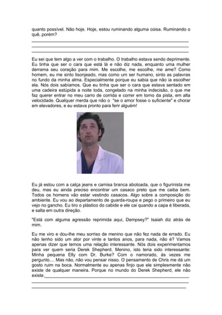 quanto possível. Não hoje. Hoje, estou ruminando alguma coisa. Ruminando o
quê, porém?
_______________________________________________________________
_______________________________________________________________
_______________________________________________________________

Eu sei que tem algo a ver com o trabalho. O trabalho estava sendo deprimente.
Eu tinha que ser o cara que está lá e não diz nada, enquanto uma mulher
derrama seu coração para mim. Me escolhe, me escolhe, me ame? Como
homem, eu me sinto lisonjeado, mas como um ser humano, sinto as palavras
no fundo da minha alma. Especialmente porque eu sabia que não ia escolher
ela. Nós dois sabíamos. Que eu tinha que ser o cara que estava sentado em
uma cadeira estúpida a noite toda, congelado na minha indecisão, o que me
faz querer entrar no meu carro de corrida e correr em torno da pista, em alta
velocidade. Qualquer merda que não o "se o amor fosse o suficiente" e chorar
em elevadores, e eu estava pronto para ferir alguém!




Eu já estou com a calça jeans e camisa branca abotoada, que o figurinista me
deu, mas eu ainda preciso encontrar um casaco preto que me caiba bem.
Todos os homens vão estar vestindo casacos. Algo sobre a composição do
ambiente. Eu vou ao departamento de guarda-roupa e pego o primeiro que eu
vejo no gancho. Eu tiro o plástico do cabide e ele cai quando a capa é liberada,
e salta em outra direção.

"Está com alguma agressão reprimida aqui, Dempsey?" Isaiah diz atrás de
mim.

Eu me viro e dou-lhe meu sorriso de menino que não fez nada de errado. Eu
não tenho sido um ator por vinte e tantos anos, para nada, não é? Vamos
apenas dizer que temos uma relação interessante. Nós dois experimentamos
para ver quem seria Derek Shepherd. Menino, isto teria sido interessante:
Minha pequena Elly com Dr. Burke? Com o namorado, às vezes me
pergunto.... Mas não, não vou pensar nisso. O pensamento de Chris me dá um
gosto ruim na boca. Normalmente eu apenas finjo que ele simplesmente não
existe de qualquer maneira. Porque no mundo do Derek Shepherd, ele não
existe.__________________________________________________________
_______________________________________________________________
______________________________________________________________
 