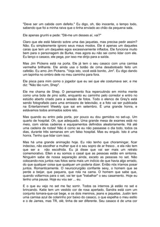 "Deve ser um cabide com defeito." Eu digo, oh, tão inocente, o tempo todo,
sabendo que foi a minha raiva que o tinha enviado ao chão da pequena sala.

Ele apenas grunhi e pede: "Dê-me um desses aí, vai?"

Claro que ele está falando sobre uma das jaquetas, mas precisa pedir assim?
Não. Eu simplesmente ignoro seus maus modos. Ele é apenas um daqueles
caras que tem um daqueles egos excessivamente inflados. Ele funciona muito
bem para o personagem de Burke, mas agora eu não sei como lidar com ele.
Eu lanço o casaco, ele pega, por isso me dirijo para a saída.

Mas Jim Pickens está na porta. Ele já tem o seu casaco com uma camisa
vermelha brilhante. Ele ainda usa o botão de cima desabotoado feito um
cafetão. Eu amo Jim Pickens. "Veja isto, você está bonito, Jim". Eu digo dando
um tapinha no ombro dele no meu caminho para fora.

Ele pisca para mim como o jogador que eu sei que ele costumava ser, e me
diz: "Não tão ruim, Shep".

Ele me chama de Shep. O pensamento fica repercutindo em minha mente
como uma bola de pino solto, enquanto eu caminho pelo corredor e entro no
estúdio aberto criado para a sessão de fotos. Todo o elenco de Grey's está
sendo fotografado para uma emissora de televisão, e a foto vai ser publicada
na Entertainment Weekly que sai em setembro. É uma grande honra, e
estávamos todos animados sobre isto.

Mas quando eu entro pela porta, por pouco eu dou gemidos no set-up. Um
quarto de hospital. Oh, que adequado. Uma grande mesa de exames está no
meio, com várias cadeiras e equipamentos definidos aleatoriamente. Há até
uma cadeira de rodas! Não é como se eu não passasse o dia todo, todos os
dias, durante três semanas em um falso hospital. Mas eu engulo. Isto é uma
honra. Tenho que lidar com isso.

Mas há uma grande animação hoje. Eu não tenho que choramingar, ficar
indeciso, não escolher a mulher que é o seu sopro de ar fresco , e ela não tem
que ser a      não escolhida. Eu já disse que vai ser mais um retrato
comemorativo. Ellen e eu somos o casal que as pessoas estão em sintonia.
Ninguém sabe de nossa separação ainda, exceto as pessoas no set. Não
colocando-nos juntos nas fotos seria mais um indício de que havia algo errado,
do que qualquer coisa que qualquer um poderia dizer. Então nós iríamos posar
juntos. Romanticamente. O neurocirurgião confiante sexy, o homem que se
perde a beijar, que paquera, que rola na cama. O homem que sabe que,
quando voltarmos para o set, vai ter que "trabalhar" o seu casamento. Hoje eu
tenho uma pausa. Hoje eu vou ser ... eu.

E o que eu vejo no set me faz sorrir. Todos os internos já estão no set e
brincando. Katie tem um vestido cor de rosa apertado, Sandra está com um
conjunto tomara-que-cai bege, e os dois meninos, jeans e jaquetas. Justin tem
uma camisa azul de colarinho por baixo do casaco, o que espelha o meu estilo
e o de James, mas TR, olé, tinha de ser diferente. Seu casaco é de uma cor
 