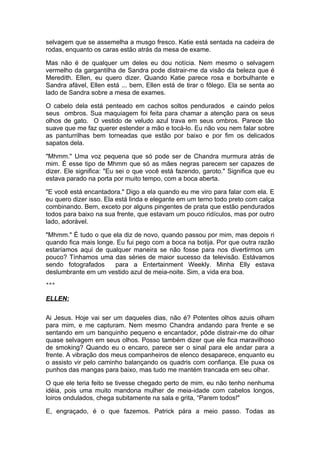 selvagem que se assemelha a musgo fresco. Katie está sentada na cadeira de
rodas, enquanto os caras estão atrás da mesa de exame.

Mas não é de qualquer um deles eu dou notícia. Nem mesmo o selvagem
vermelho da gargantilha de Sandra pode distrair-me da visão da beleza que é
Meredith. Ellen, eu quero dizer. Quando Katie parece rosa e borbulhante e
Sandra afável, Ellen está ... bem, Ellen está de tirar o fôlego. Ela se senta ao
lado de Sandra sobre a mesa de exames.

O cabelo dela está penteado em cachos soltos pendurados e caindo pelos
seus ombros. Sua maquiagem foi feita para chamar a atenção para os seus
olhos de gato. O vestido de veludo azul trava em seus ombros. Parece tão
suave que me faz querer estender a mão e tocá-lo. Eu não vou nem falar sobre
as panturrilhas bem torneadas que estão por baixo e por fim os delicados
sapatos dela.

"Mhmm." Uma voz pequena que só pode ser de Chandra murmura atrás de
mim. É esse tipo de Mhmm que só as mães negras parecem ser capazes de
dizer. Ele significa: "Eu sei o que você está fazendo, garoto." Significa que eu
estava parado na porta por muito tempo, com a boca aberta.

"E você está encantadora." Digo a ela quando eu me viro para falar com ela. E
eu quero dizer isso. Ela está linda e elegante em um terno todo preto com calça
combinando. Bem, exceto por alguns pingentes de prata que estão pendurados
todos para baixo na sua frente, que estavam um pouco ridículos, mas por outro
lado, adorável.

"Mhmm." É tudo o que ela diz de novo, quando passou por mim, mas depois ri
quando fica mais longe. Eu fui pego com a boca na botija. Por que outra razão
estaríamos aqui de qualquer maneira se não fosse para nos divertirmos um
pouco? Tínhamos uma das séries de maior sucesso da televisão. Estávamos
sendo fotografados     para a Entertainment Weekly. Minha Elly estava
deslumbrante em um vestido azul de meia-noite. Sim, a vida era boa.
***


ELLEN:

Ai Jesus. Hoje vai ser um daqueles dias, não é? Potentes olhos azuis olham
para mim, e me capturam. Nem mesmo Chandra andando para frente e se
sentando em um banquinho pequeno e encantador, pôde distrair-me do olhar
quase selvagem em seus olhos. Posso também dizer que ele fica maravilhoso
de smoking? Quando eu o encaro, parece ser o sinal para ele andar para a
frente. A vibração dos meus companheiros de elenco desaparece, enquanto eu
o assisto vir pelo caminho balançando os quadris com confiança. Ele puxa os
punhos das mangas para baixo, mas tudo me mantém trancada em seu olhar.

O que ele teria feito se tivesse chegado perto de mim, eu não tenho nenhuma
idéia, pois uma muito mandona mulher de meia-idade com cabelos longos,
loiros ondulados, chega subitamente na sala e grita, “Parem todos!"

E, engraçado, é o que fazemos. Patrick pára a meio passo. Todas as
 