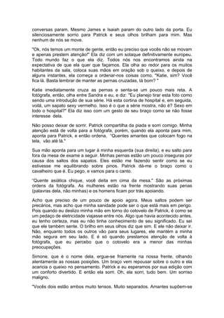 conversas param. Mesmo James e Isaiah param do outro lado da porta. Eu
silenciosamente sorrio para Patrick e seus olhos brilham para mim. Mas
nenhum de nós se move.

"Ok, nós temos um monte de gente, então eu preciso que vocês não se movam
e apenas prestem atenção!" Ela diz com um sotaque definitivamente europeu.
Todo mundo faz o que ela diz. Todos nós nos encontramos ainda na
expectativa de que ela quer que façamos. Ela olha ao redor para os muitos
habitantes da sala, coloca suas mãos em oração sob o queixo, e depois de
alguns instantes, ela começa a ordenar-nos coisas como, "Katie, sim? Você
fica lá. Basta lembrar de manter as pernas cruzadas, tá bom? "

Katie imediatamente cruza as pernas e senta-se um pouco mais reta. A
fotógrafa, então, olha entre Sandra e eu, e diz: "Eu planejo tirar esta foto como
sendo uma introdução de sua série. Há esta cortina de hospital e, em seguida,
voilá, um sapato sexy vermelho. Isso é o que a série mostra, não é? Sexo em
todo o hospital?" Ela diz isso com um gesto de seu braço como se não fosse
interesse dela.

Não posso deixar de sorrir. Patrick compartilha da piada e sorri comigo. Minha
atenção está de volta para a fotógrafa, porém, quando ela aponta para mim,
aponta para Patrick, e então ordena, “Quentes amantes que colocam fogo na
tela, vão até lá."

Sua mão aponta para um lugar à minha esquerda (sua direita), e eu salto para
fora da mesa de exame a seguir. Minhas pernas estão um pouco inseguras por
causa dos saltos dos sapatos. Eles estão me fazendo sentir como se eu
estivesse me equilibrando sobre pinos. Patrick dá-me o braço como o
cavalheiro que é. Eu pego, e vamos para o canto.

“Quente asiática chique, você deita em cima da mesa." São as próximas
ordens da fotógrafa. As mulheres estão na frente mostrando suas penas
(palavras dela, não minhas) e os homens ficam por trás apoiando.

Acho que preciso de um pouco de apoio agora. Meus saltos podem ser
precários, mas acho que minha sanidade pode ser o que está mais em perigo.
Pois quando eu deslizo minha mão em torno do cotovelo de Patrick, é como se
um pedaço de eletricidade viajasse entre nós. Algo que havia acontecido antes,
eu tenho certeza, mas eu não tinha conhecimento de seu significado. Eu sei
que ele também sente. O brilho em seus olhos diz que sim. E ele não deixar ir.
Não, enquanto todos os outros vão para seus lugares, ele mantém a minha
mão segura em seu lado. E é só quando prestamos atenção de volta à
fotógrafa, que eu percebo que o cotovelo era a menor das minhas
preocupações.

Simone, que é o nome dela, ergue-se friamente na nossa frente, olhando
atentamente as nossas posições. Um braço vem repousar sobre o outro e ela
acaricia o queixo no pensamento. Patrick e eu esperamos por sua edição com
um conforto divertido. E então ela sorri. Oh, ela sorri, tudo bem. Um sorriso
maligno.

"Vocês dois estão ambos muito tensos. Muito separados. Amantes supõem-se
 