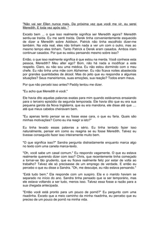 "Não vai ser Ellen nunca mais. Da próxima vez que você me vir, eu serei
Meredith. E toda vez após isto. "

Exceto bem ... o que isso realmente significa ser Meredith agora? Meredith
sentiu-se traída. Eu me senti traída. Derek tinha convenientemente esquecido
de dizer a Meredith sobre Addison. Patrick não tinha escolhido dizer-me
também. Na vida real, eles não tinham nada a ver um com o outro, mas ao
mesmo tempo eles tinham. Tanto Patrick e Derek eram casados. Ambos iriam
continuar casados. Por que eu estou pensando mesmo sobre isso?

Então, o que isso realmente significa é que estou na merda. Você conhece esta
pessoa, Meredith? Meu alter ego? Bom, não há nada a modificar a este
respeito. Claro, eu não sou uma médica. Eu não estou dormindo com o meu
chefe. Eu não tinha uma mãe com Alzheimer. Eu não ficava noites abastecida
por grandes quantidades de álcool. Mas do jeito que eu respondia a algumas
situações? Seus maneirismos, suas emoções, sua reação? Todos eram meus.

Por que não percebi isso antes? Paddy tentou me dizer.

"Eu acho que Meredith é você."

Ele havia dito aquelas palavras exatas para mim quando estávamos ensaiando
para o terceiro episódio da segunda temporada. Ele havia dito que eu era sua
pequena garota da Nova Inglaterra, que eu era mandona, ele disse até que ....
até que meus cabelos cheiravam bem.

"Eu apenas tento pensar se eu fosse esse cara, o que eu faria. Quais são
minhas motivações? Como eu iria reagir a isto?”

Eu tinha levado essas palavras a sério. Eu tinha tentado fazer isso
naturalmente, pensar em como eu reagiria se eu fosse Meredith. Talvez eu
tivesse conseguido fazer isso inteiramente muito bem.

"O que significa isso?" Sandra pergunta distraidamente enquanto marca algo
no texto com uma caneta marca-texto.

"Oh, você sabe um casal comum." Eu respondo vagamente. O que eu estava
realmente querendo dizer com isso? Chris, que recentemente tinha começado
a tornar-se tão grudento, que eu ficava realmente feliz por estar de volta ao
trabalho? Talvez ele só precisasse de um emprego de verdade. E então eu
percebo o que eu disse a Sandra. "Oh, me desculpe, eu não estava pensando."

“Está tudo bem." Ela responde com um suspiro. Ela e o marido haviam se
separado no início do ano. Sandra tinha pensado que ia ser temporário, mas
ele estava voltando a ser tudo, menos isso. Talvez essa fosse a razão para a
sua chegada antecipada.

"Então você está pronto para um pouco de pornô?" Eu pergunto com uma
risadinha. Exceto que a meio caminho da minha risadinha, eu percebo que eu
preciso de um pouco de pornô na minha vida.
 