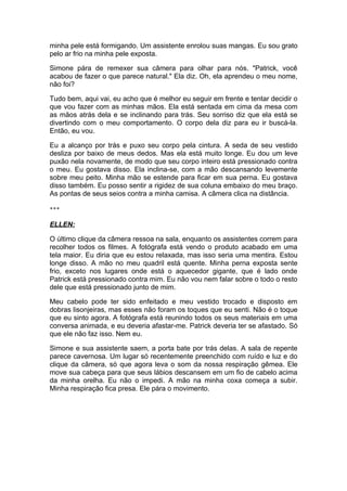 minha pele está formigando. Um assistente enrolou suas mangas. Eu sou grato
pelo ar frio na minha pele exposta.

Simone pára de remexer sua câmera para olhar para nós. "Patrick, você
acabou de fazer o que parece natural." Ela diz. Oh, ela aprendeu o meu nome,
não foi?

Tudo bem, aqui vai, eu acho que é melhor eu seguir em frente e tentar decidir o
que vou fazer com as minhas mãos. Ela está sentada em cima da mesa com
as mãos atrás dela e se inclinando para trás. Seu sorriso diz que ela está se
divertindo com o meu comportamento. O corpo dela diz para eu ir buscá-la.
Então, eu vou.

Eu a alcanço por trás e puxo seu corpo pela cintura. A seda de seu vestido
desliza por baixo de meus dedos. Mas ela está muito longe. Eu dou um leve
puxão nela novamente, de modo que seu corpo inteiro está pressionado contra
o meu. Eu gostava disso. Ela inclina-se, com a mão descansando levemente
sobre meu peito. Minha mão se estende para ficar em sua perna. Eu gostava
disso também. Eu posso sentir a rigidez de sua coluna embaixo do meu braço.
As pontas de seus seios contra a minha camisa. A câmera clica na distância.

***

ELLEN:

O último clique da câmera ressoa na sala, enquanto os assistentes correm para
recolher todos os filmes. A fotógrafa está vendo o produto acabado em uma
tela maior. Eu diria que eu estou relaxada, mas isso seria uma mentira. Estou
longe disso. A mão no meu quadril está quente. Minha perna exposta sente
frio, exceto nos lugares onde está o aquecedor gigante, que é lado onde
Patrick está pressionado contra mim. Eu não vou nem falar sobre o todo o resto
dele que está pressionado junto de mim.

Meu cabelo pode ter sido enfeitado e meu vestido trocado e disposto em
dobras lisonjeiras, mas esses não foram os toques que eu senti. Não é o toque
que eu sinto agora. A fotógrafa está reunindo todos os seus materiais em uma
conversa animada, e eu deveria afastar-me. Patrick deveria ter se afastado. Só
que ele não faz isso. Nem eu.

Simone e sua assistente saem, a porta bate por trás delas. A sala de repente
parece cavernosa. Um lugar só recentemente preenchido com ruído e luz e do
clique da câmera, só que agora leva o som da nossa respiração gêmea. Ele
move sua cabeça para que seus lábios descansem em um fio de cabelo acima
da minha orelha. Eu não o impedi. A mão na minha coxa começa a subir.
Minha respiração fica presa. Ele pára o movimento.
 