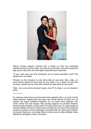 Alguns minutos passam, durante todo o tempo eu sinto sua respiração
superficial sobre a minha orelha. Sua mão fica onde está, mas ele me pergunta
algo que eu não estou de modo algum preparada para responder.

"O que você acha que teria acontecido se eu tivesse escolhido você?" Ele
pergunta em voz baixa.

Primeiro, eu fico chocada. Eu não tenho idéia do que dizer. Mas, então, um
ponto branco quente de raiva sobe em meu peito, e eu o afasto. Eu pulo fora
da mesa, quando rios de raiva rolam através de cada parte de meu corpo.

"Bem, nós nunca vamos descobrir agora, não é?" Eu digo e vou em direção à
porta.
***********

Eu coloquei minha chave na porta mais tarde naquela noite, e eu sinto minhas
mãos tremerem. Agitam tanto que deixo cair minhas chaves no chão, com um
barulho das peças metálicas moldadas. Eu me inclino para pegá-las, mas
minha mente não está naquilo. Não consigo pegá-las na primeira tentativa.
Será que estou bêbada ou algo assim? Eu posso fazer isso. Eu posso pegar as
minhas malditas chaves! Eu posso sentir as lágrimas nos meus olhos pingando
quando eu prendo a minha respiração e penosamente me abaixo para recolher
as chaves. Desta vez, eu consigo. Mas eu não as vejo. Eu estou bêbada. Estou
bêbada de sensação e mãos e emoções.
 