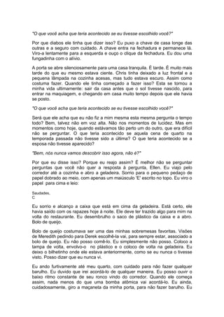 "O que você acha que teria acontecido se eu tivesse escolhido você?"

Por que diabos ele tinha que dizer isso? Eu puxo a chave de casa longe das
outras e a seguro com cuidado. A chave entra na fechadura e permanece lá.
Viro-a lentamente para a esquerda e ouço o clique da fechadura. Eu dou uma
fungadinha com o alívio.

A porta se abre silenciosamente para uma casa tranquila. É tarde. É muito mais
tarde do que eu mesmo estava ciente. Chris tinha deixado a luz frontal e a
pequena lâmpada na cozinha acesas, mas tudo estava escuro. Assim como
costuma fazer. Quando ele tinha começado a fazer isso? Esta se tornou a
minha vida ultimamente: sair da casa antes que o sol tivesse nascido, para
entrar na maquiagem, e chegando em casa muito tempo depois que ele havia
se posto.

"O que você acha que teria acontecido se eu tivesse escolhido você?"

Será que ele acha que eu não fiz a mim mesma esta mesma pergunta o tempo
todo? Bem, talvez não em voz alta. Não nos momentos de lucidez. Mas em
momentos como hoje, quando estávamos tão perto um do outro, que era difícil
não se perguntar. O que teria acontecido se aquela cena de quarto na
temporada passada não tivesse sido a última? O que teria acontecido se a
esposa não tivesse aparecido?

"Bem, nós nunca vamos descobrir isso agora, não é?"

Por que eu disse isso? Porque eu reajo assim? É melhor não se perguntar
perguntas que você não quer a resposta à pergunta, Ellen. Eu viajo pelo
corredor até a cozinha e abro a geladeira. Sorrio para o pequeno pedaço de
papel dobrado ao meio, com apenas um maiúsculo 'E' escrito no topo. Eu viro o
papel para cima e leio:

Saudades,
C

Eu sorrio e alcanço a caixa que está em cima da geladeira. Está certo, ele
havia saído com os rapazes hoje à noite. Ele deve ter trazido algo para mim na
volta do restaurante. Eu desembrulho o saco de plástico da caixa e a abro.
Bolo de queijo.

Bolo de queijo costumava ser uma das minhas sobremesas favoritas. Visões
de Meredith pedindo para Derek escolhê-la vai, para sempre estar, associado a
bolo de queijo. Eu não posso comê-lo. Eu simplesmente não posso. Coloco a
tampa de volta, envolvo-o no plástico e o coloco de volta na geladeira. Eu
deixo o bilhetinho onde ele estava anteriormente, como se eu nunca o tivesse
visto. Posso dizer que eu nunca vi.

Eu ando furtivamente até meu quarto, com cuidado para não fazer qualquer
barulho. Eu duvido que irei acordá-lo de qualquer maneira. Eu posso ouvir o
baixo ritmo constante de seu ronco vindo do corredor. Quando ele começa
assim, nada menos do que uma bomba atômica vai acordá-lo. Eu ainda,
cuidadosamente, giro a maçaneta da minha porta, para não fazer barulho. Eu
 