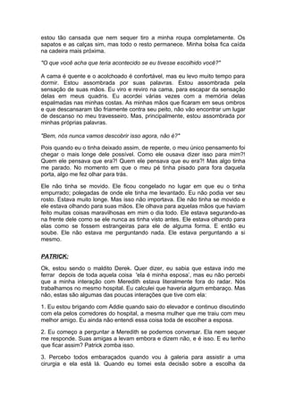 estou tão cansada que nem sequer tiro a minha roupa completamente. Os
sapatos e as calças sim, mas todo o resto permanece. Minha bolsa fica caída
na cadeira mais próxima.

"O que você acha que teria acontecido se eu tivesse escolhido você?"

A cama é quente e o acolchoado é confortável, mas eu levo muito tempo para
dormir. Estou assombrada por suas palavras. Estou assombrada pela
sensação de suas mãos. Eu viro e reviro na cama, para escapar da sensação
delas em meus quadris. Eu acordei várias vezes com a memória delas
espalmadas nas minhas costas. As minhas mãos que ficaram em seus ombros
e que descansaram tão friamente contra seu peito, não vão encontrar um lugar
de descanso no meu travesseiro. Mas, principalmente, estou assombrada por
minhas próprias palavras.

"Bem, nós nunca vamos descobrir isso agora, não é?"

Pois quando eu o tinha deixado assim, de repente, o meu único pensamento foi
chegar o mais longe dele possível. Como ele ousava dizer isso para mim?!
Quem ele pensava que era?! Quem ele pensava que eu era?! Mas algo tinha
me parado. No momento em que o meu pé tinha pisado para fora daquela
porta, algo me fez olhar para trás.

Ele não tinha se movido. Ele ficou congelado no lugar em que eu o tinha
empurrado; polegadas de onde ele tinha me levantado. Eu não podia ver seu
rosto. Estava muito longe. Mas isso não importava. Ele não tinha se movido e
ele estava olhando para suas mãos. Ele olhava para aquelas mãos que haviam
feito muitas coisas maravilhosas em mim o dia todo. Ele estava segurando-as
na frente dele como se ele nunca as tinha visto antes. Ele estava olhando para
elas como se fossem estrangeiras para ele de alguma forma. E então eu
soube. Ele não estava me perguntando nada. Ele estava perguntando a si
mesmo.

PATRICK:

Ok, estou sendo o maldito Derek. Quer dizer, eu sabia que estava indo me
ferrar depois de toda aquela coisa 'ela é minha esposa’, mas eu não percebi
que a minha interação com Meredith estava literalmente fora do radar. Nós
trabalhamos no mesmo hospital. Eu calculei que haveria algum embaraço. Mas
não, estas são algumas das poucas interações que tive com ela:

1. Eu estou brigando com Addie quando saio do elevador e continuo discutindo
com ela pelos corredores do hospital, a mesma mulher que me traiu com meu
melhor amigo. Eu ainda não entendi essa coisa toda de escolher a esposa.

2. Eu começo a perguntar a Meredith se podemos conversar. Ela nem sequer
me responde. Suas amigas a levam embora e dizem não, e é isso. E eu tenho
que ficar assim? Patrick zomba isso.

3. Percebo todos embaraçados quando vou à galeria para assistir a uma
cirurgia e ela está lá. Quando eu tomei esta decisão sobre a escolha da
 