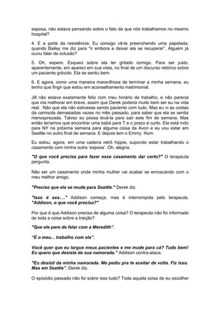 esposa, não estava pensando sobre o fato de que nós trabalhamos no mesmo
hospital?

4. E a parte da resistência. Eu consigo vê-la preenchendo uma papelada,
quando Bailey me diz para "ir embora e deixar ela se recuperar”. Alguém já
ouviu falar de oclusão?

5. Oh, espere. Esqueci sobre ela ter gritado comigo. Para ser justo,
aparentemente, em apareci em sua vista, no final de um discurso retórico sobre
um paciente grávido. Ela se sentiu bem.

6. E agora, como uma maneira maravilhosa de terminar a minha semana, eu
tenho que fingir que estou em aconselhamento matrimonial.

Jill não estava exatamente feliz com meu horário de trabalho, e não parecia
que iria melhorar em breve, assim que Derek poderia muito bem ser eu na vida
real. Não que ela não estivesse sendo paciente com tudo. Mas eu vi as costas
da camisola demasiadas vezes no mês passado, para saber que ela se sentia
menosprezada. Talvez eu possa levá-la para sair este fim de semana. Mas
então teríamos que encontrar uma babá para T e o prazo é curto. Ela está indo
para NY na próxima semana para alguma coisa da Avon e eu vou estar em
Seattle no outro final de semana. E depois tem o Emmy. Hum.

Eu estou, agora, em uma cadeira retrô hippie, supondo estar trabalhando o
casamento com minha outra ‘esposa’. Oh, alegria.

"O que você precisa para fazer esse casamento dar certo?" O terapeuta
pergunta.

Não ser um casamento onde minha mulher vai acabar se enroscando com o
meu melhor amigo.

"Preciso que ela se mude para Seattle." Derek diz.

"Isso é exa…." Addison começa, mas é interrompida pelo terapeuta.
"Addison, o que você precisa?"

Por que é que Addison precisa de alguma coisa? O terapeuta não foi informado
de toda a coisa sobre a traição?

"Que ele pare de falar com a Meredith”.

“É o meu... trabalho com ela”.

Você quer que eu largue meus pacientes e me mude para cá? Tudo bem!
Eu quero que desista da sua namorada." Addison contra-ataca.

"Eu desisti da minha namorada. Me pediu pra te aceitar de volta. Fiz isso.
Mas em Seattle”. Derek diz.

O episódio passado não foi sobre isso tudo? Toda aquela coisa de eu escolher
 