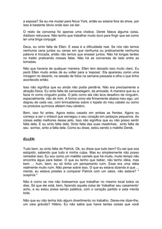 a esposa? Se eu me mudar para Nova York, então eu estaria fora do show, por
isso é bastante óbvio onde isso vai dar.

O resto da conversa foi apenas uma chatice. Derek falava alguma coisa,
Addison retrucava. Não tenho que trabalhar muito duro para fingir que sei como
ter uma briga conjugal.

Deus, eu     sinto falta de Ellen. E essa é a dificuldade real. Se nós não temos
nenhuma      cena juntos ou cenas em que nenhuma ou praticamente nenhuma
palavra é    trocada, então não temos que ensaiar juntos. Não há longas tardes
no trailer    praticando nossas falas. Não há as conversas de lado entre as
tomadas.

Não que haveria de qualquer maneira. Ellen tem deixado isso muito claro. Eu
perdi Ellen muito antes de eu voltar para a 'esposa'. Ela apareceu como uma
miragem no deserto, na sessão de fotos na semana passada e olha o que tinha
acontecido então.

Isso não significa que eu ainda não podia perdê-la. Não era precisamente a
atração física. Eu sinto falta da camaradagem, da amizade. A maneira que eu a
fazia rir como ninguém podia. O jeito como ela não leva desaforo de ninguém,
especialmente, não de mim. A forma como ela firmemente abaixa meu ego, um
degrau de cada vez, com brincadeiras sobre o topete do meu cabelo ou como
os produtos químicos afetam meu cérebro.

Bem, isso foi antes. Agora estou casado em ambas as frentes. Agora eu
começo a ser o imbecil que esmagou o seu coração em pedaços pequenos. As
coisas estão melhores desse jeito. Isso não significa que eu não posso sentir
falta dela. E eu sinto falta dela. Sinto falta das suas risadinhas; sinto falta de
seu sorriso, sinto a falta dela. Como eu disse, estou sendo o maldito Derek.


ELLEN:

Tudo bem, eu sinto falta de Patrick. Ok, eu disse que tudo bem? Eu sei que soa
estúpido, sabendo que tudo é minha culpa. Mas eu simplesmente não posso
remediar isso. Eu sou como um maldito camelo que há muito, muito tempo não
encontra água para beber. O que eu tenho que beber, não tenho idéia, mas
bem ... hum, bem, eu só tinha um pensamento ruim. Essa era uma idéia
realmente muito ruim. Não pense sobre isso. O que eu estava dizendo é que ...
merda, eu estava prestes a comparar Patrick com um oásis, não estava? *
suspiros *

Não é como se nós não tivéssemos que trabalhar no mesmo local todos os
dias. Só que ele está, bem, fazendo aquela coisa de ‘trabalhar seu casamento’
acho, e eu estou presa sendo patética, com o coração partido e esta merda
toda.

Não que eu não tenha tido algum divertimento no trabalho. Deixe-me dizer-lhe,
um cara grávido? Hilário. Eu não sabia que havia tantas coisas que você
 