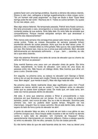 poderia fazer com uma barriga protética. Quando a câmera não estava rolando,
Shane (o ator Joe), esfregava a barriga sugestivamente e dizia coisas como:
"Só um homem real pode engravidar" ou fingir ser Buda e dizer "Essa falsa
barriga pode lhe dar sorte”. Rachava de rir. Todos os outros também. Eu quase
fiz xixi nas calças. Juro.

Mas algo estava faltando. Na temporada passada, Patrick teria ficado conosco.
Ele teria provocado o cara, encorajando-o a novos patamares de bobagem, ou
contando piadas de sua autoria. Sinto falta dele. Eu sinto falta da amizade que
compartilhamos. Porque merdas estúpidas sempre têm que atravessar o
caminho dos relacionamentos?

Pelo menos esta semana nós conseguimos passar pelo menos um dia filmando
cenas juntos. Todas as nossas discussões da semana passada tinham
acontecido através de outras pessoas. Acho que tive de falar talvez umas 10
palavras a ele, e metade delas eu tinha gritado. Não que eu não culpe Meredith
por isso. Ele merece isso, mas eu sou a única que está sofrendo. Bem, ela está
definitivamente em demasiado sofrimento ... é que .. bem ... caramba, eu não
sei o que estou dizendo.

Hoje nós estamos filmando uma série de cenas de elevador que eu chamo da
série de "diminuir as pessoas".

Esta manhã fizemos uma cena com um elevador cheio de gente. Ele tinha
ficado, naturalmente, no fundo do elevador, com cerca de uma dúzia de
pessoas entre nós. Não houve um diálogo direto. Mas tivemos que olhar um
para o outro. Grande coisa.

Em seguida, na próxima cena, eu estava no elevador com George e Derek
entra e diz um par de coisas sem noção ("Gosto do esparadrapo por sinal. Bem
rosa. Bem alegre", que merda é essa?), Mas não digo nada de volta.

Na próxima cena, Derek realmente disse algo significativo para mim ("Você
poderia ao menos admitir que eu existo."), mas Addison entra no elevador
antes que eu possa dizer qualquer coisa. De modo que, em cada cena, tem
cada vez menos pessoas dentro do elevador.

Até esta. A cena que estamos prestes a filmar é provavelmente o mais
próximos em que ficaremos por um tempo. Eu não vi o roteiro do próximo
episódio, porém, isso nunca se sabe. Sou eu e ele no elevador. Sozinhos pela
primeira vez, nem eu poderia dizer quanto tempo. Ninguém vai nos
interromper, ninguém fica no nosso caminho. Ele já está dentro dele, então eu
espero do lado de fora a porta do elevador se abrir.

A porta do elevador falso se abre, e lá está ele em toda a sua glória no seu
uniforme cirúrgico azul. Seus braços estão cruzados e ele se inclina na derrota
contra o outro lado do elevador. Um momento de fraqueza? Estou
aparentemente interrompendo um momento reflexivo. Estica a cabeça quando
eu entro no elevador. Ele me olha, cansado. Eu fico de costas para ele.

Eu não tenho idéia do que ele está fazendo atrás de mim, mas eu deixei uma
 