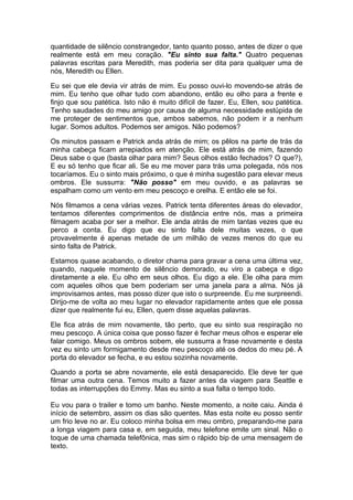 quantidade de silêncio constrangedor, tanto quanto posso, antes de dizer o que
realmente está em meu coração. "Eu sinto sua falta." Quatro pequenas
palavras escritas para Meredith, mas poderia ser dita para qualquer uma de
nós, Meredith ou Ellen.

Eu sei que ele devia vir atrás de mim. Eu posso ouvi-lo movendo-se atrás de
mim. Eu tenho que olhar tudo com abandono, então eu olho para a frente e
finjo que sou patética. Isto não é muito difícil de fazer. Eu, Ellen, sou patética.
Tenho saudades do meu amigo por causa de alguma necessidade estúpida de
me proteger de sentimentos que, ambos sabemos, não podem ir a nenhum
lugar. Somos adultos. Podemos ser amigos. Não podemos?

Os minutos passam e Patrick anda atrás de mim; os pêlos na parte de trás da
minha cabeça ficam arrepiados em atenção. Ele está atrás de mim, fazendo
Deus sabe o que (basta olhar para mim? Seus olhos estão fechados? O que?),
E eu só tenho que ficar ali. Se eu me mover para trás uma polegada, nós nos
tocaríamos. Eu o sinto mais próximo, o que é minha sugestão para elevar meus
ombros. Ele sussurra: "Não posso" em meu ouvido, e as palavras se
espalham como um vento em meu pescoço e orelha. E então ele se foi.

Nós filmamos a cena várias vezes. Patrick tenta diferentes áreas do elevador,
tentamos diferentes comprimentos de distância entre nós, mas a primeira
filmagem acaba por ser a melhor. Ele anda atrás de mim tantas vezes que eu
perco a conta. Eu digo que eu sinto falta dele muitas vezes, o que
provavelmente é apenas metade de um milhão de vezes menos do que eu
sinto falta de Patrick.

Estamos quase acabando, o diretor chama para gravar a cena uma última vez,
quando, naquele momento de silêncio demorado, eu viro a cabeça e digo
diretamente a ele. Eu olho em seus olhos. Eu digo a ele. Ele olha para mim
com aqueles olhos que bem poderiam ser uma janela para a alma. Nós já
improvisamos antes, mas posso dizer que isto o surpreende. Eu me surpreendi.
Dirijo-me de volta ao meu lugar no elevador rapidamente antes que ele possa
dizer que realmente fui eu, Ellen, quem disse aquelas palavras.

Ele fica atrás de mim novamente, tão perto, que eu sinto sua respiração no
meu pescoço. A única coisa que posso fazer é fechar meus olhos e esperar ele
falar comigo. Meus os ombros sobem, ele sussurra a frase novamente e desta
vez eu sinto um formigamento desde meu pescoço até os dedos do meu pé. A
porta do elevador se fecha, e eu estou sozinha novamente.

Quando a porta se abre novamente, ele está desaparecido. Ele deve ter que
filmar uma outra cena. Temos muito a fazer antes da viagem para Seattle e
todas as interrupções do Emmy. Mas eu sinto a sua falta o tempo todo.

Eu vou para o trailer e tomo um banho. Neste momento, a noite caiu. Ainda é
início de setembro, assim os dias são quentes. Mas esta noite eu posso sentir
um frio leve no ar. Eu coloco minha bolsa em meu ombro, preparando-me para
a longa viagem para casa e, em seguida, meu telefone emite um sinal. Não o
toque de uma chamada telefônica, mas sim o rápido bip de uma mensagem de
texto.
 