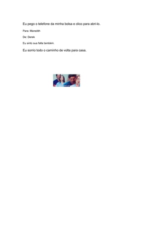 Eu pego o telefone da minha bolsa e clico para abri-lo.

Para: Meredith

De: Derek

Eu sinto sua falta também.

Eu sorrio todo o caminho de volta para casa.
 