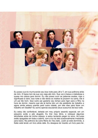 *************


Eu posso ouvi-lo murmurando seu boa noite para Jill e T, em sua poltrona atrás
de mim. O baixo tom da sua voz viaja até mim. Sua voz é baixa e melodiosa e
quase me coloca para dormir. Eu não posso ouvir as palavras exatas, mas o
significado é claro: boa noite e não deixe os insetos te picarem na cama. Ele é
um pai tão bom. Que outro pai gastaria seu tempo para ligar para a filha na
hora de dormir, mesmo que ele já tenha tido um dia estafante de trabalho e
agora ainda estava voando para outra cidade, por três dias para fazer um
trabalho em Seattle? Eu sorrio apenas escutando seus sussurros de boa noite.

Eu estou tão confortável, deitada em meu próprio assento especial, em um
pequeno avião a jato alugado. Eu tirei meu tênis, e coloquei algumas
almofadas atrás da minha cabeça, e estou tentando pegar no sono. As luzes
estão apagadas em toda a cabine, com a luz do teto ocasionalmente irradiando
para baixo. Na poltrona da outra fileira do meu lado, Justin já está dormindo, e
Katie está lendo um livro atrás dele. Eu desejava ter trazido um livro para ler.
 