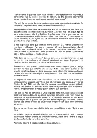 "Será de onde é que eles tiram estas ideias?" Sandra prontamente responde, e
acrescenta: "Se eu fosse a esposa do homem, eu diria que ele estava indo
para o mundo de dor, se continuasse a assistir essa merda".

"Eu sei!" Eu concordo. Embora eu não precise estar assistindo na televisão. Eu
tenho meu próprio sistema de replay em minha consciência.

Estou prestes a fazer mais um comentário, mas eu sou distraída pelo carro que
está chegando no estacionamento. É Patrick ... só que não em algum tipo de
carro prata vintage. Não é o Cadillac. Era algo mais velho e com mais curvas,
com espaço apenas o suficiente para caber duas pessoas. Com assentos de
couro vermelho. Com algum tipo de ornamento animal na frente. Um gato
grande. Uma onça-pintada.

E não é apenas o carro que chama a minha atenção. É ... Patrick. Ele está com
um visual ... diferente. Ele parece ... quente. O usual boné de beisebol está
faltando, seu cabelo está perfeito, e há mesmo o indício de uma barba. Mas o
melhor são os óculos de sol. Quem em nome de Deus fez esses óculos? Eles
são ... do tipo europeu ... muito estrela.

"Não deixe as moscas entrarem”, Sandra comentou, ao mesmo tempo em que
eu percebo que minha mandíbula está pendurada em algum lugar perto de
meus tornozelos, de tanto que minha boca está aberta.

Ele desliza o carro em um local diretamente na nossa diagonal pára, e desliga
o motor, de modo que eu tenho uma visão perfeita de seu corpo, quando ele se
levanta para fora do carro e joga as pernas para o lado. Ele está usando uma
camisa azul escura e calças jeans muito bonitas. Ouso dizer que ele está com
o olhar de Derek?

Eu engulo em seco. Falo sério. Duas vezes. Ele vê Sandra e eu ali quase que
imediatamente. Mas ele sorri? Será que ele vai fazer uma saudação? Tirar os
óculos de sol? Não, ele não faz. Ele só abre seus lábios em um soberbo
sorriso. Um que me faz lembrar mais o neurocirurgião super sexy, do que meu
Paddy. Ou pelo menos o Paddy que eu achava que conhecia.

Por que ele não se aproxima, é uma surpresa para mim, que eu não consigo
descrever adequadamente até agora para você como me senti. Num minuto eu
estou em pé lá esperando ele passar, e no momento seguinte eu sou virada
para trás por ele, e quando dou por mim estou na posição horizontal. Mesmo
através das lentes escuras de seus óculos eu posso ver seus olhos brilhando
para mim.

Ele me dá um firme, mas rápido, beijo em meus lábios, e diz: "Senti a sua
falta".

No próximo segundo estou virada para trás na posição vertical, mas com uma
estabilidade menor. Ele me dá um último sorriso, pisca para Sandra, e segue
em frente, fanfarrão por todo o caminho.

Nem uma palavra é dita por uns bons trinta segundos.
 