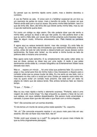 Eu pensei que eu dormiria rápido como Justin, mas o destino decretou o
contrário.

A voz de Patrick se cala. O único som é o farfalhar ocasional de um livro ou
um rearranjo de partes do corpo, mais o barulho do avião. Eu posso ver que
Patrick ainda está com a sua luz acesa. Ele sentiu minha falta também. Isso é o
que ele tinha dito. Bem, ele tinha dito que Derek sentiu minha falta, mas eu sei
o que ele realmente queria dizer.

Foi como um código ou algo assim. Ele não poderia dizer que ele sentiu a
minha falta, porque eu disse a ele que não podia. Eu não poderia dizer a ele
que eu senti a falta dele, por causa das minhas próprias auto-impostas regras.
Mas de algum modo, tínhamos atravessado isto. Pelo menos eu pensava
assim.

E agora aqui eu estava tentando dormir, mas não consigo. Eu sinto falta do
meu amigo. Eu sinto falta das brincadeiras que estávamos habituados a fazer
juntos, antes de tudo ter sido torcido e desarrumado por causa desses outros
sentimentos. Se fosse sido 'antes', eu iria sentar a minha bunda ao lado da
poltrona dele e iniciaria uma conversa.

Mas agora seria tudo estranho. E eu simplesmente não podia voltar atrás no
que eu disse, porque eu disse isso por uma razão. A razão é que estes
sentimentos ainda estão lá, o ensaio fotográfico da Entertainement Week havia
deixado isso claro.

Mas ei ... espera um minuto ... há uma coisa que podemos falar. Eu curvo-me,
pego o meu script para fora da minha mala e meu travesseiro e disparo para o
corredor antes que eu possa mudar de idéia. Eu me sento ao seu lado, com o
travesseiro no meu colo e o script por cima. Existe um assento vazio entre nós,
mas eu quero evitar um contato mais próximo. Ele está com um dedo na
página do roteiro que ele estava lendo. Nós ambos tentamos falar ao mesmo
tempo.

"O que ...", "Então ..."

Mas eu sou mais rápida e tenho o elemento surpresa. "Portanto, esta é uma
viagem de avião muito longa." Eu digo enquanto eu assisto o feixe de luz em
sua cabeça, em seus cabelos despenteados. Ele parece muito amarrotado e
cansado, e posso dizer que ele não sabe o que fazer com a minha chegada.

"Sim". Ele concorda com um sorriso divertido.

“E nós temos um monte de cenas juntos neste episódio." Eu exponho.

"Ah, uh." Ele concorda enquanto resolve ir um pouco mais para trás em seu
assento. Ele não vai fazer isso mais fácil, não é?

"Então você quer ensaiar ou o quê?" Eu pergunto um pouco mais irritada do
que eu tinha originalmente planejado.
 