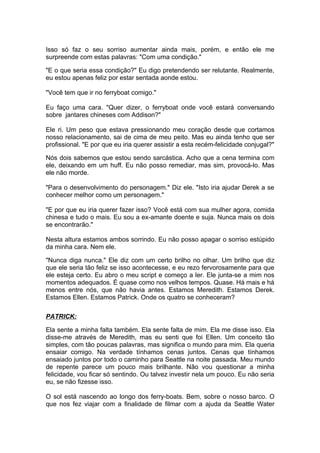 Isso só faz o seu sorriso aumentar ainda mais, porém, e então ele me
surpreende com estas palavras: "Com uma condição."

"E o que seria essa condição?" Eu digo pretendendo ser relutante. Realmente,
eu estou apenas feliz por estar sentada aonde estou.

"Você tem que ir no ferryboat comigo."

Eu faço uma cara. "Quer dizer, o ferryboat onde você estará conversando
sobre jantares chineses com Addison?"

Ele ri. Um peso que estava pressionando meu coração desde que cortamos
nosso relacionamento, sai de cima de meu peito. Mas eu ainda tenho que ser
profissional. "E por que eu iria querer assistir a esta recém-felicidade conjugal?"

Nós dois sabemos que estou sendo sarcástica. Acho que a cena termina com
ele, deixando em um huff. Eu não posso remediar, mas sim, provocá-lo. Mas
ele não morde.

"Para o desenvolvimento do personagem." Diz ele. "Isto iria ajudar Derek a se
conhecer melhor como um personagem."

"E por que eu iria querer fazer isso? Você está com sua mulher agora, comida
chinesa e tudo o mais. Eu sou a ex-amante doente e suja. Nunca mais os dois
se encontrarão."

Nesta altura estamos ambos sorrindo. Eu não posso apagar o sorriso estúpido
da minha cara. Nem ele.

"Nunca diga nunca." Ele diz com um certo brilho no olhar. Um brilho que diz
que ele seria tão feliz se isso acontecesse, e eu rezo fervorosamente para que
ele esteja certo. Eu abro o meu script e começo a ler. Ele junta-se a mim nos
momentos adequados. É quase como nos velhos tempos. Quase. Há mais e há
menos entre nós, que não havia antes. Estamos Meredith. Estamos Derek.
Estamos Ellen. Estamos Patrick. Onde os quatro se conheceram?

PATRICK:

Ela sente a minha falta também. Ela sente falta de mim. Ela me disse isso. Ela
disse-me através de Meredith, mas eu senti que foi Ellen. Um conceito tão
simples, com tão poucas palavras, mas significa o mundo para mim. Ela queria
ensaiar comigo. Na verdade tínhamos cenas juntos. Cenas que tínhamos
ensaiado juntos por todo o caminho para Seattle na noite passada. Meu mundo
de repente parece um pouco mais brilhante. Não vou questionar a minha
felicidade, vou ficar só sentindo. Ou talvez investir nela um pouco. Eu não seria
eu, se não fizesse isso.

O sol está nascendo ao longo dos ferry-boats. Bem, sobre o nosso barco. O
que nos fez viajar com a finalidade de filmar com a ajuda da Seattle Water
 
