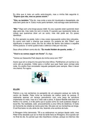 Eu diria que é mais um exílio auto-imposto, mas a minha fala seguinte é:
"Espero que não, mas eu penso assim."

"Sim, eu também." Ela diz, mas onde a cena diz injustiçada e desajeitada, ela
está bem perto de rir. Estou muito perto também, mas esmago este sentimento.


"Mer." Digo com uma longa pausa inábil. Eu sou suposto estar querendo dizer
algo para ela, mas nada me vem à mente. É suposto que represente todas as
coisas que queremos dizer um ao outro, mas não pode ser. Eu posso
identificar.

Eu fico apoiado na grade, todo o meu corpo repousando sobre dois cotovelos.
Eu sorrio com todo o charme que possuo. Eu poderia ter dito "Ellen", que
significaria a mesma coisa. Ela tira as mãos de dentro dos bolsos e espelha
minha postura. O vento quebra todo o silêncio e fala por nós dois.

Seus olhos brilham como ela diz: "Eu mudei Holden de quarto, então ..."

"Você e eu vamos seguir em frente". Eu digo.

"Vamos ao Gasworks Park depois da minha cena com TR?"

Aceno que sim e empurro-me para fora dos trilhos. Partilhamos um sorriso e eu
corro até as escadas. Voltar para a mulher que quer fazer sexo comigo esta
noite. Eu prefiro ficar encostado naquele parapeito para sempre. Mas o dever
me chama. Por agora.




ELLEN:

Patrick e eu nos sentamos no parapeito de um pequeno parque ao norte do
centro de Seattle. Peter tinha se lembrado da melhor parte do parque. É
realmente apenas um terraço panorâmico com uma peça de escultura
implantada no meio, mas só a vista vale a pena. A Space Needle está bem em
frente e no centro, e é tão perto que é quase como se você pudesse chegar e
tocar-lhe. Na realidade, está provavelmente a uma milha de distância. O resto
do horizonte da cidade se reúne para trás. Dá para ver as montanhas ao longe.
O sol fica baixo no céu atrás de nós, fazendo uma sombra de tudo.

A filmagem tinha demorado. TR e eu estávamos no parque desde cedo, mas
Peter tinha decidido que só no final da tarde faria as filmagens. Era suposto ser
no final do dia. Eu pensei que não importava o tempo, porque os internos não
 