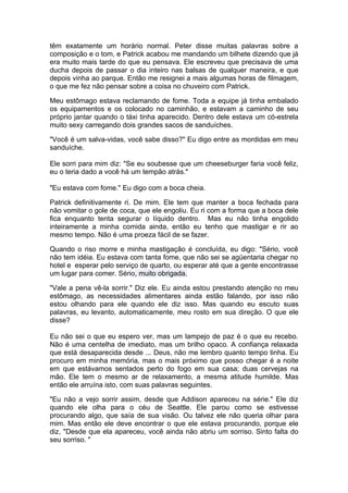 têm exatamente um horário normal. Peter disse muitas palavras sobre a
composição e o tom, e Patrick acabou me mandando um bilhete dizendo que já
era muito mais tarde do que eu pensava. Ele escreveu que precisava de uma
ducha depois de passar o dia inteiro nas balsas de qualquer maneira, e que
depois vinha ao parque. Então me resignei a mais algumas horas de filmagem,
o que me fez não pensar sobre a coisa no chuveiro com Patrick.

Meu estômago estava reclamando de fome. Toda a equipe já tinha embalado
os equipamentos e os colocado no caminhão, e estavam a caminho de seu
próprio jantar quando o táxi tinha aparecido. Dentro dele estava um có-estrela
muito sexy carregando dois grandes sacos de sanduíches.

"Você é um salva-vidas, você sabe disso?" Eu digo entre as mordidas em meu
sanduíche.

Ele sorri para mim diz: "Se eu soubesse que um cheeseburger faria você feliz,
eu o teria dado a você há um tempão atrás."

"Eu estava com fome." Eu digo com a boca cheia.

Patrick definitivamente ri. De mim. Ele tem que manter a boca fechada para
não vomitar o gole de coca, que ele engoliu. Eu ri com a forma que a boca dele
fica enquanto tenta segurar o líquido dentro. Mas eu não tinha engolido
inteiramente a minha comida ainda, então eu tenho que mastigar e rir ao
mesmo tempo. Não é uma proeza fácil de se fazer.

Quando o riso morre e minha mastigação é concluída, eu digo: "Sério, você
não tem idéia. Eu estava com tanta fome, que não sei se agüentaria chegar no
hotel e esperar pelo serviço de quarto, ou esperar até que a gente encontrasse
um lugar para comer. Sério, muito obrigada.

"Vale a pena vê-la sorrir." Diz ele. Eu ainda estou prestando atenção no meu
estômago, as necessidades alimentares ainda estão falando, por isso não
estou olhando para ele quando ele diz isso. Mas quando eu escuto suas
palavras, eu levanto, automaticamente, meu rosto em sua direção. O que ele
disse?

Eu não sei o que eu espero ver, mas um lampejo de paz é o que eu recebo.
Não é uma centelha de imediato, mas um brilho opaco. A confiança relaxada
que está desaparecida desde ... Deus, não me lembro quanto tempo tinha. Eu
procuro em minha memória, mas o mais próximo que posso chegar é a noite
em que estávamos sentados perto do fogo em sua casa; duas cervejas na
mão. Ele tem o mesmo ar de relaxamento, a mesma atitude humilde. Mas
então ele arruína isto, com suas palavras seguintes.

"Eu não a vejo sorrir assim, desde que Addison apareceu na série." Ele diz
quando ele olha para o céu de Seattle. Ele parou como se estivesse
procurando algo, que saía de sua visão. Ou talvez ele não queria olhar para
mim. Mas então ele deve encontrar o que ele estava procurando, porque ele
diz, "Desde que ela apareceu, você ainda não abriu um sorriso. Sinto falta do
seu sorriso. "
 