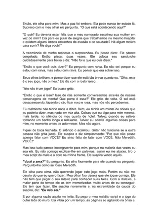 Então, ele olha para mim. Mas a paz foi embora. Ela pode nunca ter estado lá.
Supreso com o meu olhar ele pergunta, “O que está acontecendo aqui?”

"O quê? Eu deveria estar feliz que o meu namorado escolheu sua mulher em
vez de mim? Era para eu pular de alegria que trabalhamos no mesmo hospital
e existem alguns limbos estranhos de evasão e de saudade? Há algum motivo
para sorrir? Me diga você! "

A veemência de minha resposta o surpreendeu. Eu posso dizer. Ele parece
congelado. Então pisca; duas vezes. Ele coloca seu sanduíche
cuidadosamente para baixo e diz: "Não foi o que eu quis dizer."

"Então o que você quis dizer?" Eu pergunto com raiva. Eu não sei porque eu
estou com raiva, mas estou com raiva. Eu pensei que era sobre isso.

Seus olhos brilham, e posso dizer que ele está tão bravo quanto eu. "Olha, este
é o seu jogo, não o meu." Ele diz com o rosto tenso.

"Isto não é um jogo!" Eu quase grito.

"Então o que é isso? Isso de nós somente conversarmos através de nossos
personagens de merda! Que porra é essa?" Ele grita de volta. O sol está
desaparecendo, fazendo o céu ficar roxo e rosa, mas nós não percebemos.

Eu realmente não tenho nada a dizer. Bem, eu tenho um monte de coisas que
eu poderia dizer, mas nada em voz alta. Coisas que eu digo para mim mesma,
mais tarde, no silêncio do meu quarto de hotel. Talvez quando eu estiver
tomando um banho longo e relaxante. Talvez eu admita algumas coisas para
mim, no momento antes de adormecer. Mas não agora.

Fiquei de boca fechada. O silêncio o acalmou. Gritar não funciona se a outra
pessoa não grita junto. Ele suspira e diz simplesmente: "Por que não posso
apenas falar com VOCÊ? Eu sinto falta de falar com VOCÊ. Não Meredith,
VOCÊ!"

Mas isso tudo parece incongruente para mim, porque na maioria das vezes eu
sou ela. Eu não consigo explicar-lhe em palavras, assim eu me abaixo, tiro o
meu script de mala e o abro na minha frente. Ele suspira vendo aquilo.

"Você a ama?" Eu pergunto. Eu olho fixamente para ele quando eu pergunto.
Pergunto-lhe como se fosse Meredith.

Ele olha para cima, não querendo jogar este jogo mais. Porém eu não me
desvio do que eu quero fazer. Meu olhar fixo deseja que ele jogue comigo. Ele
não tem que pegar o seu roteiro para conhecer suas falas. Com a dislexia, a
maior parte do tempo ele as tem memorizadas muito antes de eu conseguir.
Ele tem que fazer. Ele suspira novamente e, na extremidade da cauda do
suspiro, diz: "Eu não sei."

E por alguma razão aquilo me irrita. Eu pego o meu maldito script e o jogo do
outro lado do muro. Ela vibra por um tempo, as páginas se agitando na brisa e,
 