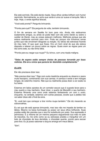 Ela está sorrindo. Ela está dando risada. Seus olhos verdes brilham com humor
reprimido. Normalmente, eu acho que verde é uma cor suave e tranquila. Não é
hoje. Hoje, o verde significa faíscas.

"Você está pronta?" Pergunto brincando.

"Pronta para quê?" Ela pergunta de volta, também brincando.

O fim de semana em Seattle foi bom para nós. Ainda não estávamos
exatamente amigos, eu ainda só podia falar com ela como Derek ou sobre o
caráter de Derek, mas as coisas estavam melhores. Melhores porque que ela
estava realmente sorrindo para mim. Pode ser porque nós tínhamos cenas
juntos que não envolviam desgosto ou traição. Ou talvez ela estivesse ficando
do meu lado. O que quer que fosse. Era um bom sinal de que ela estava
disposta a relaxar um pouco sobre as regras. Quais eram as regras para um
dia como este, eu não tinha idéia.

"Pronta para eu rasgar sua roupa?" Eu brinco, com uma risada maligna.


"Salas de espera estão sempre cheias de pessoas torcendo por boas
notícias. Ela era a única que parecia ter desistido completamente."

ELLEN:

Ele não precisava dizer isso.

"Não precisa dizer isso." Digo com outra risadinha enquanto eu observo o jeans
muito lisonjeiro, combinando com sua camisa. A camisa é verde e tem mangas
longas; de colarinho mesmo. Não que eu realmente possa dizer a cor exata na
luz baixa.

Estamos em lados opostos de um corredor escuro que é suposto levar para o
meu quarto e meu banheiro. Quer dizer, o quarto de Meredith e seu banheiro.
Estamos filmando uma cena onde estamos fantasiando um com o outro,
enquanto, na verdade, estamos com outras pessoas, exceto que a platéia não
vai saber disso até o final da cena.

"Ei, você tem que começar a tirar minha roupa também." Ele diz mexendo as
sobrancelhas.

Eu sei que ele está apenas brincando, mas isso não me impede de lamber os
lábios. Mesmo na baixa iluminação eu posso ver seus olhos brilhando. Suas
pupilas estão tão grandes que o azul foi substituído por preto. Sua expressão é
perniciosa. É a mesma de um menino pequeno esgueirando sua mão no pote
de biscoitos. Eu me sinto como se eu estivesse prestes a mergulhar em um
bolo de chocolate de lava derretida, o chocolate quente, pronto para escoar
para fora. Eu já posso saborear a doçura amarga em meus lábios.

"Sim".
 