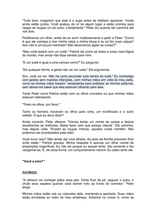 "Tudo bem, imaginem que este é o auge antes de Addison aparecer. Vocês
ainda estão juntos. Você acabou de vir de algum lugar e estão prontos para
rasgar as roupas um do outro. Literalmente." Peter diz quando ele caminha até
nós dois.

Partilhamos um olhar, antes de eu sorrir maldosamente e pedir a Peter: "Como
é que ele começa a tirar minha calça e minha blusa e eu só tiro suas calças?
Isso não é um pouco machista? Não deveríamos agitar as coisas?"

"Mas você estará com um sutiã." Patrick diz como se fosse a coisa mais lógica
do mundo, mas ainda não fazia sentido para mim.

"E um sutiã é igual a uma camisa como?" Eu pergunto.

"De qualquer forma, a gente não vai ver nada." Ele argumenta.

Sim, você vai ver. Não há como esconder tudo dentro do sutiã." Eu contradigo
com gestos sem maiores intenções, com minhas mãos em volta do meu peito,
como se minhas mãos fossem necessárias para enfatizar as minhas palavras,
sem deixar-me saber que eles estavam olhando para elas.

Tanto Peter como Patrick estão com os olhos cravados no que minhas mãos
estavam delineando.

"Tirem os olhos, por favor."

Tanto os homens moveram os olhos para cima, um mortificado e o outro
safado. O que eu devo dizer?

Ainda corando, Peter oferece: "Vamos tentar um monte de coisas e depois
escolhemos as melhores. Basta fazer com que pareça natural.” Ele caminha,
mas depois volta. "Exceto as roupas íntimas, aquelas vocês mantêm. Não
podemos ser processados pela rede”.

Você ouviu isso? Não tentar dar uma olhada. As jóias da família precisam ficar
onde estão." Patrick graceja. Minha resposta é apenas um olhar mortal de
proporções magníficas. Eu não sei porque eu sequer tento. Isto somente o faz
vangloriar-se. É, de certa forma, um comportamento varonil. Eu odeio tanto ele.


"Você a ama?”


PATRICK:

"A câmera vai começar pelos seus pés. Tente ficar de pé, segurar o outro, e
chute seus sapatos quando você estiver indo ao fundo do corredor." Peter
dirige.

Minhas mãos estão sob os cotovelos dela, mantendo-a apertada. Suas mãos
estão enroladas ao redor do meu antebraço. Estamos no nosso X, como se
 