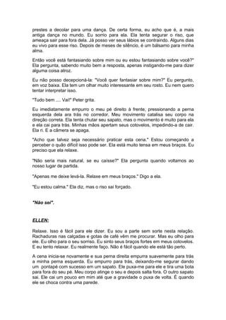 prestes a decolar para uma dança. De certa forma, eu acho que é, a mais
antiga dança no mundo. Eu sorrio para ela. Ela tenta segurar o riso, que
ameaça sair para fora dela. Já posso ver seus lábios se contraindo. Alguns dias
eu vivo para esse riso. Depois de meses de silêncio, é um bálsamo para minha
alma.

Então você está fantasiando sobre mim ou eu estou fantasiando sobre você?"
Ela pergunta, sabendo muito bem a resposta, apenas instigando-me para dizer
alguma coisa atroz.

Eu não posso decepcioná-la: "Você quer fantasiar sobre mim?" Eu pergunto,
em voz baixa. Ela tem um olhar muito interessante em seu rosto. Eu nem quero
tentar interpretar isso.

"Tudo bem .... Vai!" Peter grita.

Eu imediatamente empurro o meu pé direito à frente, pressionando a perna
esquerda dela ara trás no corredor. Meu movimento catalisa seu corpo na
direção correta. Ela tenta chutar seu sapato, mas o movimento é muito para ela
e ela cai para trás. Minhas mãos apertam seus cotovelos, impedindo-a de cair.
Ela ri. E a câmera se apaga.

"Acho que talvez seja necessário praticar esta cena." Estou começando a
perceber o quão difícil isso pode ser. Ela está muito tensa em meus braços. Eu
preciso que ela relaxe.

"Não seria mais natural, se eu caísse?" Ela pergunta quando voltamos ao
nosso lugar de partida.

"Apenas me deixe levá-la. Relaxe em meus braços." Digo a ela.

"Eu estou calma." Ela diz, mas o riso sai forçado.


"Não sei".


ELLEN:

Relaxe. Isso é fácil para ele dizer. Eu sou a parte sem sorte nesta relação.
Rachaduras nas calçadas e gotas de café vêm me procurar. Mas eu olho para
ele. Eu olho para o seu sorriso. Eu sinto seus braços fortes em meus cotovelos.
E eu tento relaxar. Eu realmente faço. Não é fácil quando ele está tão perto.

A cena inicia-se novamente e sua perna direita empurra suavemente para trás
a minha perna esquerda. Eu empurro para trás, deixando-me segurar dando
um pontapé com sucesso em um sapato. Ele puxa-me para ele e tira uma bota
para fora do seu pé. Meu corpo atinge o seu e depois salta fora. O outro sapato
sai. Ele cai um pouco em mim até que a gravidade o puxa de volta. É quando
ele se choca contra uma parede.
 