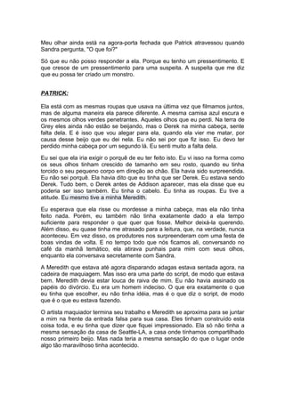 Meu olhar ainda está na agora-porta fechada que Patrick atravessou quando
Sandra pergunta, "O que foi?"

Só que eu não posso responder a ela. Porque eu tenho um pressentimento. E
que cresce de um pressentimento para uma suspeita. A suspeita que me diz
que eu possa ter criado um monstro.


PATRICK:

Ela está com as mesmas roupas que usava na última vez que filmamos juntos,
mas de alguma maneira ela parece diferente. A mesma camisa azul escura e
os mesmos olhos verdes penetrantes. Aqueles olhos que eu perdi. Na terra de
Grey eles ainda não estão se beijando, mas o Derek na minha cabeça, sente
falta dela. E é isso que vou alegar para ela, quando ela vier me matar, por
causa desse beijo que eu dei nela. Eu não sei por que fiz isso. Eu devo ter
perdido minha cabeça por um segundo lá. Eu senti muito a falta dela.

Eu sei que ela iria exigir o porquê de eu ter feito isto. Eu vi isso na forma como
os seus olhos tinham crescido de tamanho em seu rosto, quando eu tinha
torcido o seu pequeno corpo em direção ao chão. Ela havia sido surpreendida.
Eu não sei porquê. Ela havia dito que eu tinha que ser Derek. Eu estava sendo
Derek. Tudo bem, o Derek antes de Addison aparecer, mas ela disse que eu
poderia ser isso também. Eu tinha o cabelo. Eu tinha as roupas. Eu tive a
atitude. Eu mesmo tive a minha Meredith.

Eu esperava que ela risse ou mordesse a minha cabeça, mas ela não tinha
feito nada. Porém, eu também não tinha exatamente dado a ela tempo
suficiente para responder o que quer que fosse. Melhor deixá-la querendo.
Além disso, eu quase tinha me atrasado para a leitura, que, na verdade, nunca
aconteceu. Em vez disso, os produtores nos surpreenderam com uma festa de
boas vindas de volta. E no tempo todo que nós ficamos ali, conversando no
café da manhã temático, ela atirava punhais para mim com seus olhos,
enquanto ela conversava secretamente com Sandra.

A Meredith que estava até agora disparando adagas estava sentada agora, na
cadeira de maquiagem. Mas isso era uma parte do script, de modo que estava
bem. Meredith devia estar louca de raiva de mim. Eu não havia assinado os
papéis do divórcio. Eu era um homem indeciso. O que era exatamente o que
eu tinha que escolher, eu não tinha idéia, mas é o que diz o script, de modo
que é o que eu estava fazendo.

O artista maquiador termina seu trabalho e Meredith se aproxima para se juntar
a mim na frente da entrada falsa para sua casa. Eles tinham construído esta
coisa toda, e eu tinha que dizer que fiquei impressionado. Ela só não tinha a
mesma sensação da casa de Seattle-LA, a casa onde tínhamos compartilhado
nosso primeiro beijo. Mas nada teria a mesma sensação do que o lugar onde
algo tão maravilhoso tinha acontecido.
 