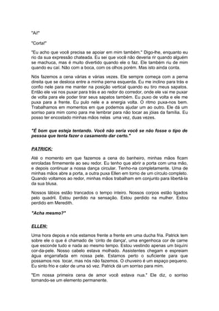 "Ai!"

"Corta!"

"Eu acho que você precisa se apoiar em mim também." Digo-lhe, enquanto eu
rio da sua expressão chateada. Eu sei que você não deveria rir quando alguém
se machuca, mas é muito divertido quando ele o faz. Ele também riu de mim
quando eu caí. Não com a boca, com os olhos porém. Mas isto ainda conta.

Nós fazemos a cena várias e várias vezes. Ele sempre começa com a perna
direita que se desloca entre a minha perna esquerda. Eu me inclino para trás e
confio nele para me manter na posição vertical quando eu tiro meus sapatos.
Então ele vai nos puxar para trás e ao redor do corredor, onde ele vai me puxar
de volta para ele poder tirar seus sapatos também. Eu puxo de volta e ele me
puxa para a frente. Eu pulo nele e a energia volta. O ritmo puxa-nos bem.
Trabalhamos em momentos em que podemos ajudar um ao outro. Ele dá um
sorriso para mim como para me lembrar para não tocar as jóias da família. Eu
posso ter encostado minhas mãos nelas uma vez, duas vezes.

"É bom que esteja tentando. Você não seria você se não fosse o tipo de
pessoa que tenta fazer o casamento dar certo."

PATRICK:

Até o momento em que fazemos a cena do banheiro, minhas mãos ficam
enroladas firmemente ao seu redor. Eu tenho que abrir a porta com uma mão,
e depois continuar a nossa dança circular. Tenho-na completamente. Uma de
minhas mãos abre a porta, a outra puxa Ellen em torno de um círculo completo.
Quando voltamos ao redor, minhas mãos trabalham em conjunto para libertá-la
da sua blusa.

Nossos lábios estão trancados o tempo inteiro. Nossos corpos estão ligados
pelo quadril. Estou perdido na sensação. Estou perdido na mulher. Estou
perdido em Meredith.

"Acha mesmo?"

ELLEN:

Uma hora depois e nós estamos frente a frente em uma ducha fria. Patrick tem
sobre ele o que é chamado de ‘cinto de dança', uma engenhoca cor de carne
que esconde tudo e nada ao mesmo tempo. Estou vestindo apenas um biquíni
cor-da-pele. Nosso cabelo estava molhado. Assistentes chegam e espreiam
água engarrafada em nossa pele. Estamos perto o suficiente para que
possamos nos tocar, mas nós não fazemos. O chuveiro é um espaço pequeno.
Eu sinto frio e calor de uma só vez. Patrick dá um sorriso para mim.

"Em nossa primeira cena de amor você estava nua." Ele diz, o sorriso
tornando-se um elemento permanente.
 
