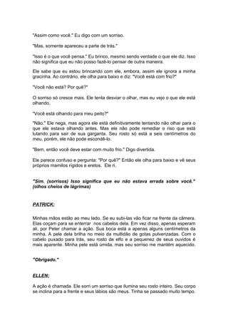 "Assim como você." Eu digo com um sorriso.

"Mas, somente apareceu a parte de trás."

"Isso é o que você pensa." Eu brinco, mesmo sendo verdade o que ele diz. Isso
não significa que eu não posso fazê-lo pensar de outra maneira.

Ele sabe que eu estou brincando com ele, embora, assim ele ignora a minha
gracinha. Ao contrário, ele olha para baixo e diz: "Você está com frio?"

"Você não está? Por quê?"

O sorriso só cresce mais. Ele tenta desviar o olhar, mas eu vejo o que ele está
olhando.

"Você está olhando para meu peito?"

"Não." Ele nega, mas agora ele está definitivamente tentando não olhar para o
que ele estava olhando antes. Mas ele não pode remediar o riso que está
lutando para sair de sua garganta. Seu rosto só está a seis centímetros do
meu, porém, ele não pode escondê-lo.

"Bem, então você deve estar com muito frio." Digo divertida.

Ele parece confuso e pergunta: "Por quê?" Então ele olha para baixo e vê seus
próprios mamilos rígidos e eretos. Ele ri.


"Sim. (sorrisos) Isso significa que eu não estava errada sobre você."
(olhos cheios de lágrimas)


PATRICK:

Minhas mãos estão ao meu lado. Se eu subi-las vão ficar na frente da câmera.
Elas coçam para se enterrar nos cabelos dela. Em vez disso, apenas esperam
ali, por Peter chamar a ação. Sua boca está a apenas alguns centímetros da
minha. A pele dela brilha no meio da multidão de gotas pulverizadas. Com o
cabelo puxado para trás, seu rosto de elfo e a pequenez de seus ouvidos é
mais aparente. Minha pele está úmida, mas seu sorriso me mantém aquecido.


"Obrigado."


ELLEN:

A ação é chamada. Ele sorri um sorriso que ilumina seu rosto inteiro. Seu corpo
se inclina para a frente e seus lábios são meus. Tinha se passado muito tempo.
 