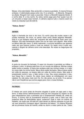 Meses. Uma eternidade. Eles ainda têm a mesma suavidade. A mesma firmeza
embaixo. A eletricidade passa entre nós. E no entanto ... é diferente. Ninguém
se afasta. Ninguém tem nada a esconder. Esta é a Meredith beijando Derek. É
o sonho dele. É o meu sonho. Eu estou sendo paga para ficar quase nua em
um chuveiro e beijar esse homem. A câmera captura tudo e mesmo assim às
vezes eu esqueço que ela está lá.

"Adeus, Derek."


DEREK:

Ação é chamada de novo e de novo. Eu sorrio para ela muitas vezes e de
muitas maneiras. No início, eu penso nisso como Derek beijando Meredith.
Esta é a sua fantasia sobre ela, enquanto ele está tentando fazer sexo com
Addison. Ela está fantasiando sobre mim ao ter sexo com alguém. Mas então
os lábios dela são meus. O atrito inebriante, a química tentadora que aparece
cada vez que ficamos juntos e tudo se mistura. Eu repito uma e outra vez,
usando o ângulo da câmera como uma desculpa. Às vezes eu bagunçava de
propósito.


"Adeus, Meredith."


ELLEN:

A porta do chuveiro foi fechada. O vapor do chuveiro é permitido se infiltrar e
embaça o vidro. A câmera está fora e a um mundo de distância. Minhas costas
estão contra a parede. A frieza dos azulejos está nas minhas costas, e o calor
do corpo dele na minha frente. Meus olhos estão fechados. Meus braços estão
em volta do pescoço, os braços dele em volta da minha cintura. Meu peito é
pressionado contra o seu, o dele contra o meu. Seu corpo pressiona o meu,
sua língua faz o mesmo. Eu deixo meus dedos se entrelaçarem em seus
cabelos. Eu não estou mais com frio. Eu não penso, eu só sinto. E eu penso:
não é com freqüência que somos pagos para viver a nossa fantasia.
**********************************

PATRICK:

O interior em couro preto da limusine alugada é quase um jogo para o meu
terno. O tédio tomou definitivamente conta de mim enquanto eu espero na fila
para desembarcar para a pré-festa que a Entertainment Weekly dá, antes do
Emmy. O Emmy real só aconteceria amanhã à noite, mas é claro que não
podemos faltar às festividades agora, podemos? Este é mais um evento de
trabalho, de modo que Jill está em casa dando os últimos retoques no que ela
vai usar amanhã e conseguir algum ‘descanso de beleza '. Eu estava filmando
até as primeiras horas da manhã, então eu dormi a maior parte do dia. Todos
 
