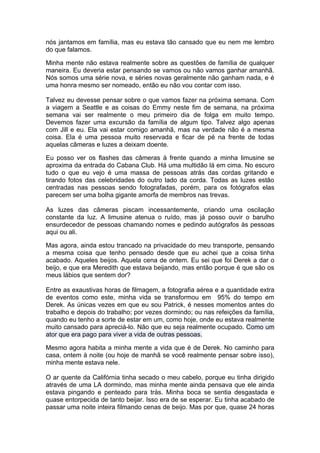 nós jantamos em família, mas eu estava tão cansado que eu nem me lembro
do que falamos.

Minha mente não estava realmente sobre as questões de família de qualquer
maneira. Eu deveria estar pensando se vamos ou não vamos ganhar amanhã.
Nós somos uma série nova, e séries novas geralmente não ganham nada, e é
uma honra mesmo ser nomeado, então eu não vou contar com isso.

Talvez eu devesse pensar sobre o que vamos fazer na próxima semana. Com
a viagem a Seattle e as coisas do Emmy neste fim de semana, na próxima
semana vai ser realmente o meu primeiro dia de folga em muito tempo.
Devemos fazer uma excursão da família de algum tipo. Talvez algo apenas
com Jill e eu. Ela vai estar comigo amanhã, mas na verdade não é a mesma
coisa. Ela é uma pessoa muito reservada e ficar de pé na frente de todas
aquelas câmeras e luzes a deixam doente.

Eu posso ver os flashes das câmeras à frente quando a minha limusine se
aproxima da entrada do Cabana Club. Há uma multidão lá em cima. No escuro
tudo o que eu vejo é uma massa de pessoas atrás das cordas gritando e
tirando fotos das celebridades do outro lado da corda. Todas as luzes estão
centradas nas pessoas sendo fotografadas, porém, para os fotógrafos elas
parecem ser uma bolha gigante amorfa de membros nas trevas.

As luzes das câmeras piscam incessantemente, criando uma oscilação
constante da luz. A limusine atenua o ruído, mas já posso ouvir o barulho
ensurdecedor de pessoas chamando nomes e pedindo autógrafos às pessoas
aqui ou ali.

Mas agora, ainda estou trancado na privacidade do meu transporte, pensando
a mesma coisa que tenho pensado desde que eu achei que a coisa tinha
acabado. Aqueles beijos. Aquela cena de ontem. Eu sei que foi Derek a dar o
beijo, e que era Meredith que estava beijando, mas então porque é que são os
meus lábios que sentem dor?

Entre as exaustivas horas de filmagem, a fotografia aérea e a quantidade extra
de eventos como este, minha vida se transformou em 95% do tempo em
Derek. As únicas vezes em que eu sou Patrick, é nesses momentos antes do
trabalho e depois do trabalho; por vezes dormindo; ou nas refeições da família,
quando eu tenho a sorte de estar em um, como hoje, onde eu estava realmente
muito cansado para apreciá-lo. Não que eu seja realmente ocupado. Como um
ator que era pago para viver a vida de outras pessoas.

Mesmo agora habita a minha mente a vida que é de Derek. No caminho para
casa, ontem à noite (ou hoje de manhã se você realmente pensar sobre isso),
minha mente estava nele.

O ar quente da Califórnia tinha secado o meu cabelo, porque eu tinha dirigido
através de uma LA dormindo, mas minha mente ainda pensava que ele ainda
estava pingando e penteado para trás. Minha boca se sentia desgastada e
quase entorpecida de tanto beijar. Isso era de se esperar. Eu tinha acabado de
passar uma noite inteira filmando cenas de beijo. Mas por que, quase 24 horas
 