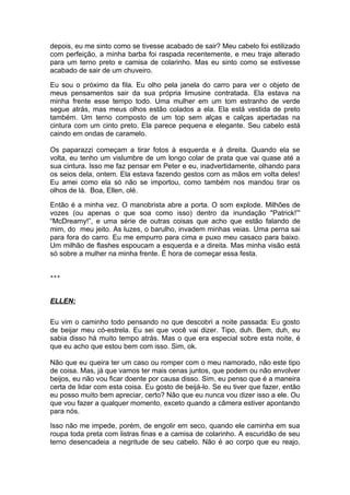 depois, eu me sinto como se tivesse acabado de sair? Meu cabelo foi estilizado
com perfeição, a minha barba foi raspada recentemente, e meu traje alterado
para um terno preto e camisa de colarinho. Mas eu sinto como se estivesse
acabado de sair de um chuveiro.

Eu sou o próximo da fila. Eu olho pela janela do carro para ver o objeto de
meus pensamentos sair da sua própria limusine contratada. Ela estava na
minha frente esse tempo todo. Uma mulher em um tom estranho de verde
segue atrás, mas meus olhos estão colados a ela. Ela está vestida de preto
também. Um terno composto de um top sem alças e calças apertadas na
cintura com um cinto preto. Ela parece pequena e elegante. Seu cabelo está
caindo em ondas de caramelo.

Os paparazzi começam a tirar fotos à esquerda e à direita. Quando ela se
volta, eu tenho um vislumbre de um longo colar de prata que vai quase até a
sua cintura. Isso me faz pensar em Peter e eu, inadvertidamente, olhando para
os seios dela, ontem. Ela estava fazendo gestos com as mãos em volta deles!
Eu amei como ela só não se importou, como também nos mandou tirar os
olhos de lá. Boa, Ellen, olé.

Então é a minha vez. O manobrista abre a porta. O som explode. Milhões de
vozes (ou apenas o que soa como isso) dentro da inundação "Patrick!”'
“McDreamy!”, e uma série de outras coisas que acho que estão falando de
mim, do meu jeito. As luzes, o barulho, invadem minhas veias. Uma perna sai
para fora do carro. Eu me empurro para cima e puxo meu casaco para baixo.
Um milhão de flashes espoucam a esquerda e a direita. Mas minha visão está
só sobre a mulher na minha frente. É hora de começar essa festa.


***



ELLEN:

Eu vim o caminho todo pensando no que descobri a noite passada: Eu gosto
de beijar meu có-estrela. Eu sei que você vai dizer. Tipo, duh. Bem, duh, eu
sabia disso há muito tempo atrás. Mas o que era especial sobre esta noite, é
que eu acho que estou bem com isso. Sim, ok.

Não que eu queira ter um caso ou romper com o meu namorado, não este tipo
de coisa. Mas, já que vamos ter mais cenas juntos, que podem ou não envolver
beijos, eu não vou ficar doente por causa disso. Sim, eu penso que é a maneira
certa de lidar com esta coisa. Eu gosto de beijá-lo. Se eu tiver que fazer, então
eu posso muito bem apreciar, certo? Não que eu nunca vou dizer isso a ele. Ou
que vou fazer a qualquer momento, exceto quando a câmera estiver apontando
para nós.

Isso não me impede, porém, de engolir em seco, quando ele caminha em sua
roupa toda preta com listras finas e a camisa de colarinho. A escuridão de seu
terno desencadeia a negritude de seu cabelo. Não é ao corpo que eu reajo,
 