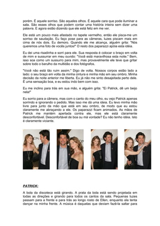 porém. É aquele sorriso. São aqueles olhos. É aquele cara que pode iluminar a
sala. São esses olhos que podem contar uma história inteira sem dizer uma
palavra. E agora estão dizendo que ele está feliz em me ver.

Ele está um pouco mais afastado no tapete vermelho, então ele pisca-me um
sorriso de saudação. Eu faço pose para as câmeras, luzes piscam mais em
cima de nós dois. Eu demoro. Quando ele me alcança, alguém grita: "Nós
queremos uma foto de vocês juntos!" O resto dos paparazzi apóia esta idéia.

Eu dei uma risadinha e sorri para ele. Sua resposta é colocar o braço em volta
de mim e sussurrar em meu ouvido: "Você está maravilhosa esta noite." Bem,
isso soa como um sussurro para mim, mas provavelmente ele teve que gritar
sobre todo o barulho da multidão e dos fotógrafos.

"Você não está tão ruim assim." Digo de volta. Nossos corpos estão lado a
lado: o seu braço em volta da minha cintura e minha mão em seu ombro. Minha
decisão da noite anterior me liberta. Eu já não me sinto desajeitada perto dele.
É uma sensação boa, e eu estou indo bem com isso.

Eu me inclino para trás em sua mão, e alguém grita: "Ei Patrick, dê um beijo
nela!"

Eu sorrio para a câmera, mas com o canto do meu olho, eu vejo Patrick apenas
sorrindo e ignorando o pedido. Mas isso me dá uma ideia. Eu levo minha mão
livre para junto da mão que está em seu ombro, de modo que eu estou
claramente me abraçando a ele. Os paparazzi ficam animados. As mãos de
Patrick me mantém apertada contra ele, mas ele está claramente
desconfortável. Desconfortável de boa ou má vontade? Eu não tenho idéia. Isto
é claramente viciante.




PATRICK:

A bola da discoteca está girando. A prata da bola está sendo projetada em
todas as direções e girando para todos os cantos da sala. Pequenas luzes
passam para a frente e para trás ao longo rosto de Ellen, enquanto ela tenta
dançar na minha frente. A música é daquelas que deviam fazê-la saltar para
 