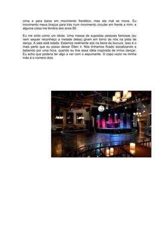 cima e para baixo em movimento frenético, mas ela mal se move. Eu
movimento meus braços para trás num movimento circular em frente a mim, e
alguma coisa me lembra dos anos 80.

Eu me sinto como um idiota. Uma massa de supostas pessoas famosas (eu
nem sequer reconheço a metade delas) giram em torno de nós na pista de
dança. A sala está lotada. Estamos realmente sós na beira da loucura. Isso é o
mais perto que eu posso deixar Ellen ir. Nós tínhamos ficado socializando e
bebendo por uma hora, quando eu tive essa idéia inspirada de irmos dançar.
Eu acho que poderia ter algo a ver com o espumante. O copo vazio na minha
mão é o número dois.
 