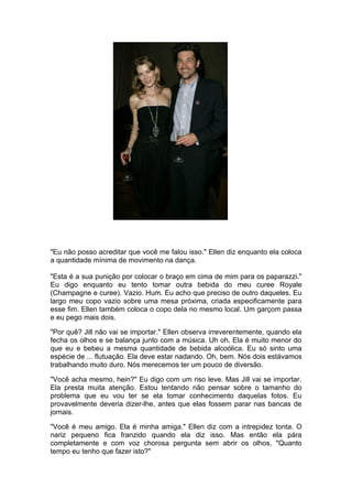 "Eu não posso acreditar que você me falou isso." Ellen diz enquanto ela coloca
a quantidade mínima de movimento na dança.

"Esta é a sua punição por colocar o braço em cima de mim para os paparazzi."
Eu digo enquanto eu tento tomar outra bebida do meu curee Royale
(Champagne e curee). Vazio. Hum. Eu acho que preciso de outro daqueles. Eu
largo meu copo vazio sobre uma mesa próxima, criada especificamente para
esse fim. Ellen também coloca o copo dela no mesmo local. Um garçom passa
e eu pego mais dois.

"Por quê? Jill não vai se importar." Ellen observa irreverentemente, quando ela
fecha os olhos e se balança junto com a música. Uh oh. Ela é muito menor do
que eu e bebeu a mesma quantidade de bebida alcoólica. Eu só sinto uma
espécie de ... flutuação. Ela deve estar nadando. Oh, bem. Nós dois estávamos
trabalhando muito duro. Nós merecemos ter um pouco de diversão.

"Você acha mesmo, hein?" Eu digo com um riso leve. Mas Jill vai se importar.
Ela presta muita atenção. Estou tentando não pensar sobre o tamanho do
problema que eu vou ter se ela tomar conhecimento daquelas fotos. Eu
provavelmente deveria dizer-lhe, antes que elas fossem parar nas bancas de
jornais.

"Você é meu amigo. Ela é minha amiga." Ellen diz com a intrepidez tonta. O
nariz pequeno fica franzido quando ela diz isso. Mas então ela pára
completamente e com voz chorosa pergunta sem abrir os olhos, "Quanto
tempo eu tenho que fazer isto?"
 