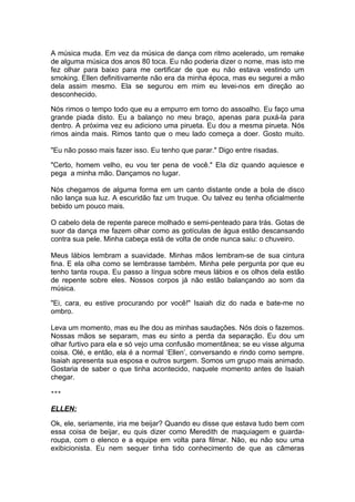A música muda. Em vez da música de dança com ritmo acelerado, um remake
de alguma música dos anos 80 toca. Eu não poderia dizer o nome, mas isto me
fez olhar para baixo para me certificar de que eu não estava vestindo um
smoking. Ellen definitivamente não era da minha época, mas eu segurei a mão
dela assim mesmo. Ela se segurou em mim eu levei-nos em direção ao
desconhecido.

Nós rimos o tempo todo que eu a empurro em torno do assoalho. Eu faço uma
grande piada disto. Eu a balanço no meu braço, apenas para puxá-la para
dentro. A próxima vez eu adiciono uma pirueta. Eu dou a mesma pirueta. Nós
rimos ainda mais. Rimos tanto que o meu lado começa a doer. Gosto muito.

"Eu não posso mais fazer isso. Eu tenho que parar." Digo entre risadas.

"Certo, homem velho, eu vou ter pena de você." Ela diz quando aquiesce e
pega a minha mão. Dançamos no lugar.

Nós chegamos de alguma forma em um canto distante onde a bola de disco
não lança sua luz. A escuridão faz um truque. Ou talvez eu tenha oficialmente
bebido um pouco mais.

O cabelo dela de repente parece molhado e semi-penteado para trás. Gotas de
suor da dança me fazem olhar como as gotículas de água estão descansando
contra sua pele. Minha cabeça está de volta de onde nunca saiu: o chuveiro.

Meus lábios lembram a suavidade. Minhas mãos lembram-se de sua cintura
fina. E ela olha como se lembrasse também. Minha pele pergunta por que eu
tenho tanta roupa. Eu passo a língua sobre meus lábios e os olhos dela estão
de repente sobre eles. Nossos corpos já não estão balançando ao som da
música.

"Ei, cara, eu estive procurando por você!" Isaiah diz do nada e bate-me no
ombro.

Leva um momento, mas eu lhe dou as minhas saudações. Nós dois o fazemos.
Nossas mãos se separam, mas eu sinto a perda da separação. Eu dou um
olhar furtivo para ela e só vejo uma confusão momentânea; se eu visse alguma
coisa. Olé, e então, ela é a normal ‘Ellen’, conversando e rindo como sempre.
Isaiah apresenta sua esposa e outros surgem. Somos um grupo mais animado.
Gostaria de saber o que tinha acontecido, naquele momento antes de Isaiah
chegar.

***


ELLEN:

Ok, ele, seriamente, iria me beijar? Quando eu disse que estava tudo bem com
essa coisa de beijar, eu quis dizer como Meredith de maquiagem e guarda-
roupa, com o elenco e a equipe em volta para filmar. Não, eu não sou uma
exibicionista. Eu nem sequer tinha tido conhecimento de que as câmeras
 