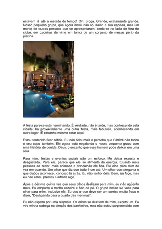 estavam lá até a metade do tempo! Oh, droga. Grande, exatamente grande.
Nosso pequeno grupo, que agora inclui não só Isaiah e sua esposa, mas um
monte de outras pessoas que se apresentaram, senta-se no lado de fora do
clube, em cadeiras de vime em torno de um conjunto de mesas perto da
piscina.




A festa parece estar terminando. É verdade, não é tarde, mas conhecendo esta
cidade, há provavelmente uma outra festa, mais fabulosa, acontecendo em
outro lugar. É estranho mesmo estar aqui.

Estou tentando ficar sóbria. Eu não bebi mais e percebo que Patrick não tocou
o seu copo também. Ele agora está regalando o nosso pequeno grupo com
uma história de corrida. Deus, o encanto que esse homem pode deixar em uma
sala.

Para mim, festas e eventos sociais são um esforço. Me deixa exausta e
desgastada. Para ele, parece que ele se alimenta da energia. Quanto mais
pessoas ao redor, mais animado e brincalhão ele fica. Ele olha para mim de
vez em quando. Um olhar que diz que tudo é um ato. Um olhar que pergunta o
que diabos aconteceu conosco lá atrás. Eu não tenho idéia. Bem, eu faço, mas
eu não estou prestes a admitir algo.

Após a décima quinta vez que seus olhos deslizam para mim, eu não agüento
mais. Eu empurro a minha cadeira e fico de pé. O grupo inteiro se volta para
olhar para mim, inclusive ele. Eu dou o que deve ser um sorriso muito fraco e
dizer, "Desligando para o quarto das meninas”.

Eu não espero por uma resposta. Os olhos se desviam de mim, exceto um. Eu
viro minha cabeça na direção dos banheiros, mas não estou surpreendida com
 