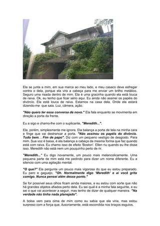 Ela se junta a mim, em sua marca ao meu lado, e meu casaco deve esfregar
contra o dela, porque ela vira a cabeça para me enviar um brilho metálico.
Seguro uma risada dentro de mim. Ela é uma gracinha quando ela está louca
de raiva. Ok, eu tenho que ficar sério aqui. Eu ainda não assinei os papéis do
divórcio. Ela está louca de raiva. Estamos na casa dela. Onde ela estará
dizendo-me que saia. Luz, câmera, ação.

"Não quero ter essa conversa de novo." Ela fala enquanto se movimenta em
direção a porta da frente.

Eu a sigo e chamo-lhe com o suplicante, "Meredith...".

Ela, porém, simplesmente me ignora. Ela balança a porta de tela na minha cara
e finge que vai destrancar a porta. "Não assinou os papéis do divórcio.
Tudo bem. . Fim de papo". Diz com um pequeno vestígio de desgosto. Para
mim. Sua voz é baixa, é ela balança a cabeça da mesma forma que faz quando
está com raiva. Eu chamo isso de efeito 'Boston'. Ellen riu quando eu lhe disse
isso. Meredith não está nem um pouquinho perto de rir.

"Meredith...” Eu digo novamente, um pouco mais melancolicamente. Uma
pequena parte de mim está me pedindo para dizer um nome diferente. Eu a
silencio com uma agitação mental.

"O que?" Ela pergunta um pouco mais vigorosa do que eu estou preparado.
Eu paro e gaguejo, "Oh. Normalmente digo ‘Meredith’ e aí você grita
comigo. Nunca pensei além desse ponto."

Se for possível seus olhos ficam ainda maiores, e eu estou com sorte que não
há grandes objetos afiados perto dela. Eu sei qual é a minha fala seguinte, e eu
sei o que vai acontecer a seguir, mas tenho de dizer de qualquer maneira. "Na
verdade não tinha nada planejado".

A bolsa vem para cima de mim como eu sabia que ela viria, mas estou
surpreso com a força que, ilusoriamente, está escondida nos braços esguios.
 