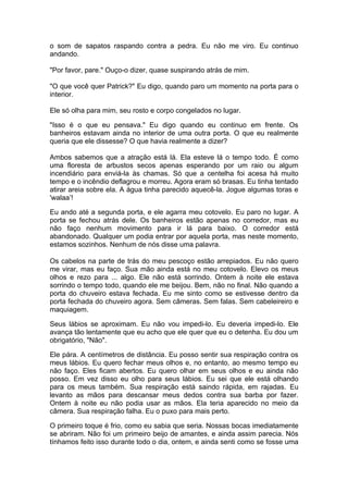 o som de sapatos raspando contra a pedra. Eu não me viro. Eu continuo
andando.

"Por favor, pare." Ouço-o dizer, quase suspirando atrás de mim.

"O que você quer Patrick?" Eu digo, quando paro um momento na porta para o
interior.

Ele só olha para mim, seu rosto e corpo congelados no lugar.

"Isso é o que eu pensava." Eu digo quando eu continuo em frente. Os
banheiros estavam ainda no interior de uma outra porta. O que eu realmente
queria que ele dissesse? O que havia realmente a dizer?

Ambos sabemos que a atração está lá. Ela esteve lá o tempo todo. É como
uma floresta de arbustos secos apenas esperando por um raio ou algum
incendiário para enviá-la às chamas. Só que a centelha foi acesa há muito
tempo e o incêndio deflagrou e morreu. Agora eram só brasas. Eu tinha tentado
atirar areia sobre ela. A água tinha parecido aquecê-la. Jogue algumas toras e
'walaa’!

Eu ando até a segunda porta, e ele agarra meu cotovelo. Eu paro no lugar. A
porta se fechou atrás dele. Os banheiros estão apenas no corredor, mas eu
não faço nenhum movimento para ir lá para baixo. O corredor está
abandonado. Qualquer um podia entrar por aquela porta, mas neste momento,
estamos sozinhos. Nenhum de nós disse uma palavra.

Os cabelos na parte de trás do meu pescoço estão arrepiados. Eu não quero
me virar, mas eu faço. Sua mão ainda está no meu cotovelo. Elevo os meus
olhos e rezo para ... algo. Ele não está sorrindo. Ontem à noite ele estava
sorrindo o tempo todo, quando ele me beijou. Bem, não no final. Não quando a
porta do chuveiro estava fechada. Eu me sinto como se estivesse dentro da
porta fechada do chuveiro agora. Sem câmeras. Sem falas. Sem cabeleireiro e
maquiagem.

Seus lábios se aproximam. Eu não vou impedi-lo. Eu deveria impedi-lo. Ele
avança tão lentamente que eu acho que ele quer que eu o detenha. Eu dou um
obrigatório, "Não".

Ele pára. A centímetros de distância. Eu posso sentir sua respiração contra os
meus lábios. Eu quero fechar meus olhos e, no entanto, ao mesmo tempo eu
não faço. Eles ficam abertos. Eu quero olhar em seus olhos e eu ainda não
posso. Em vez disso eu olho para seus lábios. Eu sei que ele está olhando
para os meus também. Sua respiração está saindo rápida, em rajadas. Eu
levanto as mãos para descansar meus dedos contra sua barba por fazer.
Ontem à noite eu não podia usar as mãos. Ela teria aparecido no meio da
câmera. Sua respiração falha. Eu o puxo para mais perto.

O primeiro toque é frio, como eu sabia que seria. Nossas bocas imediatamente
se abriram. Não foi um primeiro beijo de amantes, e ainda assim parecia. Nós
tínhamos feito isso durante todo o dia, ontem, e ainda senti como se fosse uma
 