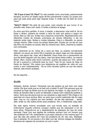 "Ai! O que é isso? Ei. Pára!" Eu não acredito como uma bolsa, anteriormente
benigna, se torna um objeto capaz de ferir gravemente o braço. Eu quase corri
para sair pela porta para fugir daquele braço. E então ela me bate de novo!
“auuu”

"Sério?! Sério!" Ela grita de sua porta, mais eriçada do que nunca. E eu
acredito nela. Estou com medo. E então a câmera se apaga.

Eu acho que ficou perfeito. A raiva, a traição, a descrença: tudo está lá. Se eu
fosse o diretor, gostaria de manter a cena do jeito que estava e seguir em
frente. Mas eu não sou. Então nós a fazemos novamente. Repetidamente com
diferentes modos de entrada, arremesso de chaves diferentes, e ela me
batendo ainda mais. Muitas e muitas bolsadas. Esta é a Meredith, eu penso
comigo mesmo. Ellen nunca me atingiu desse jeito. Exceto por um dia em que
ela tinha me chutado na canela. Mas eu merecia isso. Sério, amanhã eu estaria
com contusões.

Ellen realmente se foi. Antes de a cena ser feita, eu poderia normalmente
detectar um pouco da minha Elly à espreita em algum lugar por trás daqueles
olhos, mas agora não. Hoje, ela é Meredith. Estou triste com o pensamento de
que ela tenha seguido com seu plano, mas isso talvez fosse melhor, ao mesmo
tempo. Bem, exceto pelo breve momento, quando ela passa por mim, saindo
do set e sussurra o suficiente para eu ouvir: "Isso foi por causa do beijo na
frente de Sandra." Ela coloca sua bolsa/arma de pugilista de volta em seu
ombro e sorri maldosamente . Se eu tinha dúvidas quanto ao que ela estava
falando, elas tinham acabado.


No dia seguinte ...


ELLEN:

Estúpido, doente, homem. Pensando que ele poderia se sair bem com essa
merda. Ele teve sorte que eu só bati com a bolsa! O quê? Ele pensava que era
razoável se fingir de Derek que eu iria deixá-lo me beijar, ou algo assim? E na
frente de Sandra! Não é como se Meredith e Derek iriam realmente partilhar a
saliva. Será que ele pensa que eu sou estúpida ou algo assim? Ele chega a me
perturbar em meus sonhos. Bem, eu acho que o sonho realmente não foi culpa
dele, mas eu vou culpá-lo por isso também. Se ele não estivesse ... dentro
dele, então eu não estaria tendo esse problema. Sim, é totalmente culpa dele.

Ele está agora mesmo encostado com sua bunda sexy na estação de
enfermeiros naquele uniforme cirúrgico maldito que faz sobressair a cor de
seus olhos. Pergunto-me se o departamento de adereços faz isso de coisa
pensada. Fazer com que legiões de mulheres sonhem com um homem que
não poderiam ter? Ok, exatamente o que estou dizendo a mim mesma aqui? O
que não elas não podem ter? Isso era problema de Jill, não meu. Maldição.
Isso é estúpido. Eu só preciso ir lá e falar com ele. Somos colegas de trabalho,
devemos ser capazes de conversar um com o outro.
 